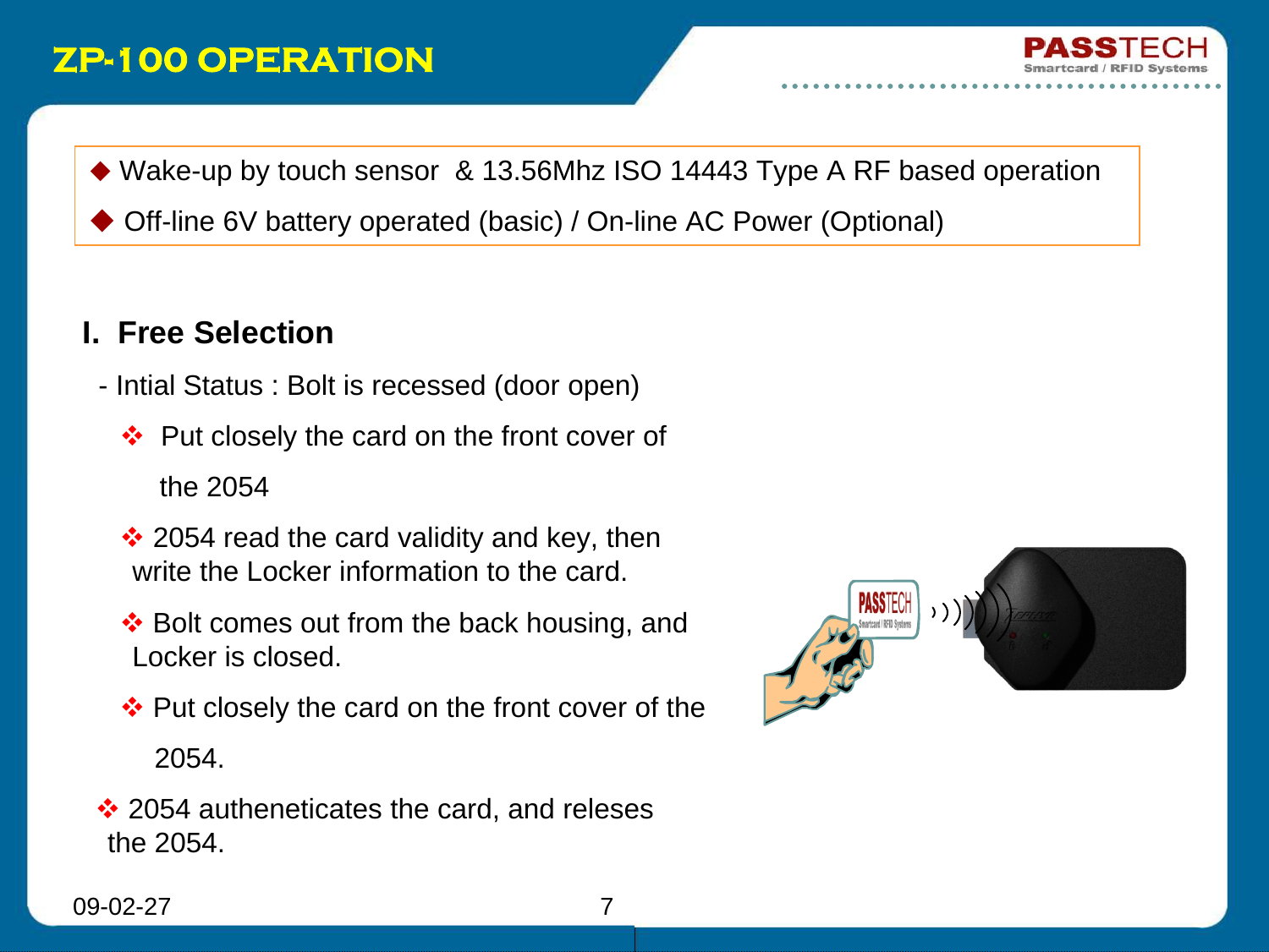 09-02-27 7ZP-100 OPERATIONI.  Free Selection- Intial Status : Bolt is recessed (door open)Put closely the card on the front cover of  the 2054 2054 read the card validity and key, then write the Locker information to the card.Bolt comes out from the back housing, and Locker is closed.Put closely the card on the front cover of the       2054. 2054 autheneticates the card, and relesesthe 2054.Wake-up by touch sensor  &amp; 13.56Mhz ISO 14443 Type A RF based operationOff-line 6V battery operated (basic) / On-line AC Power (Optional)