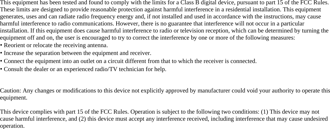   This equipment has been tested and found to comply with the limits for a Class B digital device, pursuant to part 15 of the FCC Rules. These limits are designed to provide reasonable protection against harmful interference in a residential installation. This equipment generates, uses and can radiate radio frequency energy and, if not installed and used in accordance with the instructions, may cause harmful interference to radio communications. However, there is no guarantee that interference will not occur in a particular installation. If this equipment does cause harmful interference to radio or television reception, which can be determined by turning the equipment off and on, the user is encouraged to try to correct the interference by one or more of the following measures: • Reorient or relocate the receiving antenna. • Increase the separation between the equipment and receiver. • Connect the equipment into an outlet on a circuit different from that to which the receiver is connected. • Consult the dealer or an experienced radio/TV technician for help.   Caution: Any changes or modiﬁcations to this device not explicitly approved by manufacturer could void your authority to operate this equipment.  This device complies with part 15 of the FCC Rules. Operation is subject to the following two conditions: (1) This device may not cause harmful interference, and (2) this device must accept any interference received, including interference that may cause undesired operation.  This equipment complies with FCC radiation exposure limits set forth for an uncontrolled environment. This equipment should be installed and operated with minimum 20 cm between the radiator and your body. This transmitter must not be collocated or operating in conjunction with any other antenna or transmitter unless authorized to do so by the FCC.  IC Warning Operation of this device is subject to the following two conditions: (1) this device may not cause interference, and (2) this device must accept any interference, including interference that may cause undesired operation of the device. 