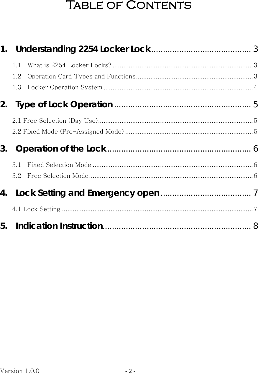 Version 1.0.0                   - 2 -   Table of Contents    1.    Understanding 2254 Locker Lock........................................... 3 1.1    What is 2254 Locker Locks? ..............................................................................3 1.2    Operation Card Types and Functions................................................................. 3 1.3    Locker Operation System ...................................................................................4 2.    Type of Lock Operation ........................................................... 5 2.1 Free Selection (Day Use)...................................................................................... 5 2.2 Fixed Mode (Pre-Assigned Mode) ....................................................................... 5 3.    Operation of the Lock.............................................................. 6 3.1    Fixed Selection Mode .........................................................................................6 3.2    Free Selection Mode........................................................................................... 6 4.    Lock Setting and Emergency open....................................... 7 4.1 Lock Setting .......................................................................................................... 7 5.  Indication Instruction................................................................ 8          