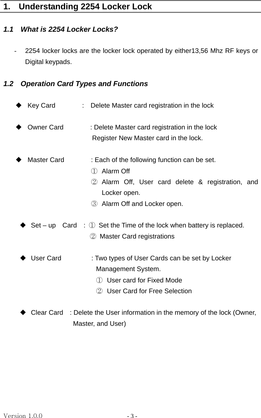 Version 1.0.0                   - 3 - 1.    Understanding 2254 Locker Lock  1.1    What is 2254 Locker Locks?  -  2254 locker locks are the locker lock operated by either13,56 Mhz RF keys or Digital keypads.    1.2    Operation Card Types and Functions    Key Card        :  Delete Master card registration in the lock                            Owner Card                : Delete Master card registration in the lock                        Register New Master card in the lock.    Master Card                : Each of the following function can be set. ①  Alarm Off ②  Alarm Off, User card delete &amp; registration, and Locker open. ③  Alarm Off and Locker open.    Set – up  Card  : ①  Set the Time of the lock when battery is replaced.                      ②  Master Card registrations     User Card                  : Two types of User Cards can be set by Locker       Management System.   ①  User card for Fixed Mode ②  User Card for Free Selection     Clear Card    : Delete the User information in the memory of the lock (Owner,   Master, and User)         