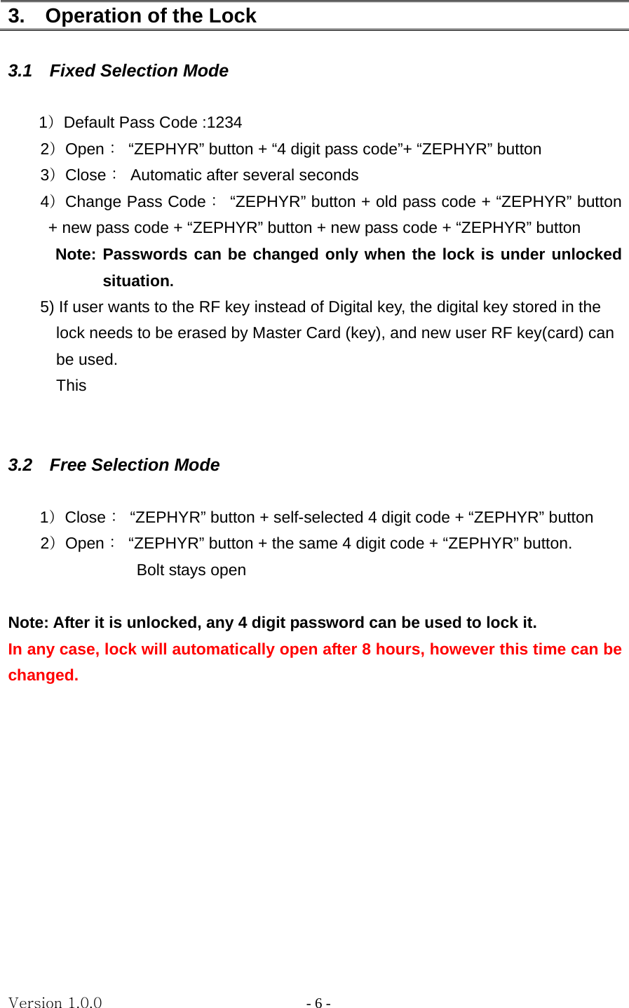 Version 1.0.0                   - 6 - 3.    Operation of the Lock    3.1  Fixed Selection Mode  1）Default Pass Code :1234     2）Open：  “ZEPHYR” button + “4 digit pass code”+ “ZEPHYR” button     3）Close：  Automatic after several seconds     4）Change Pass Code：  “ZEPHYR” button + old pass code + “ZEPHYR” button + new pass code + “ZEPHYR” button + new pass code + “ZEPHYR” button Note: Passwords can be changed only when the lock is under unlocked situation.  5) If user wants to the RF key instead of Digital key, the digital key stored in the   lock needs to be erased by Master Card (key), and new user RF key(card) can   be used.     This    3.2  Free Selection Mode  1）Close：  “ZEPHYR” button + self-selected 4 digit code + “ZEPHYR” button     2）Open：  “ZEPHYR” button + the same 4 digit code + “ZEPHYR” button.     Bolt stays open      Note: After it is unlocked, any 4 digit password can be used to lock it.   In any case, lock will automatically open after 8 hours, however this time can be changed.           