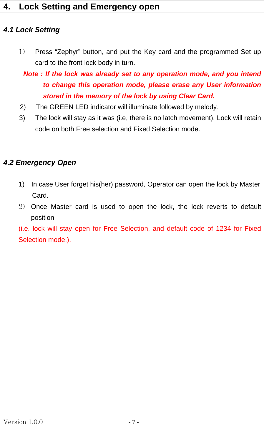 Version 1.0.0                   - 7 - 4.    Lock Setting and Emergency open  4.1 Lock Setting  1)  Press “Zephyr” button, and put the Key card and the programmed Set up card to the front lock body in turn.       Note : If the lock was already set to any operation mode, and you intend to change this operation mode, please erase any User information stored in the memory of the lock by using Clear Card. 2)      The GREEN LED indicator will illuminate followed by melody. 3)  The lock will stay as it was (i.e, there is no latch movement). Lock will retain code on both Free selection and Fixed Selection mode.            4.2 Emergency Open  1)    In case User forget his(her) password, Operator can open the lock by Master   Card. 2)  Once Master card is used to open the lock, the lock reverts to default position  (i.e. lock will stay open for Free Selection, and default code of 1234 for Fixed Selection mode.).               