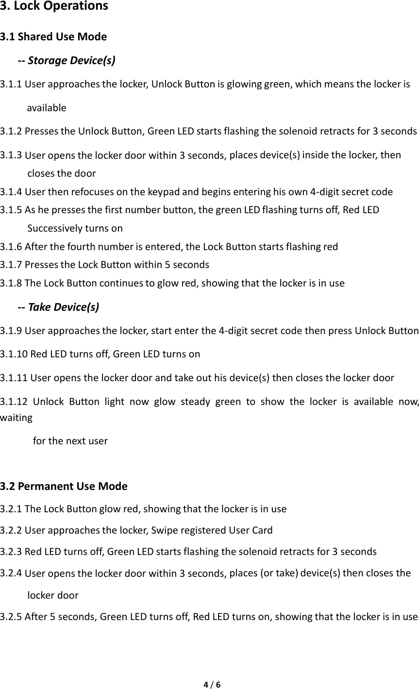 4/63.LockOperations3.1SharedUseMode‐‐StorageDevice(s)3.1.1Userapproachesthelocker,UnlockButtonisglowinggreen,whichmeansthelockerisavailable3.1.2PressestheUnlockButton,GreenLEDstartsflashingthesolenoidretractsfor3seconds3.1.3Useropensthelockerdoorwithin3seconds,placesdevice(s)insidethelocker,thenclosesthedoor3.1.4Userthenrefocusesonthekeypadandbeginsenteringhisown4‐digitsecretcode3.1.5Ashepressesthefirstnumberbutton,thegreenLEDflashingturnsoff,RedLEDSuccessivelyturnson3.1.6Afterthefourthnumberisentered,theLockButtonstartsflashingred3.1.7PressestheLockButtonwithin5seconds3.1.8TheLockButtoncontinuestoglowred,showingthatthelockerisinuse‐‐TakeDevice(s)3.1.9Userapproachesthelocker,startenterthe4‐digitsecretcodethenpressUnlockButton3.1.10RedLEDturnsoff,GreenLEDturnson3.1.11Useropensthelockerdoorandtakeouthisdevice(s)thenclosesthelockerdoor3.1.12UnlockButtonlightnowglowsteadygreentoshowthelockerisavailablenow,waitingforthenextuser3.2PermanentUseMode3.2.1TheLockButtonglowred,showingthatthelockerisinuse3.2.2Userapproachesthelocker,SwiperegisteredUserCard3.2.3RedLEDturnsoff,GreenLEDstartsflashingthesolenoidretractsfor3seconds3.2.4Useropensthelockerdoorwithin3seconds,places(ortake)device(s)thenclosesthelockerdoor3.2.5After5seconds,GreenLEDturnsoff,RedLEDturnson,showingthatthelockerisinuse