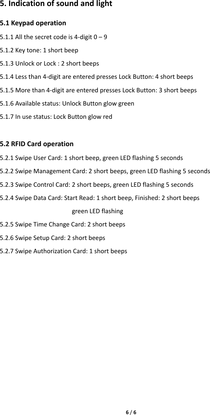 6/65.Indicationofsoundandlight5.1Keypadoperation5.1.1Allthesecretcodeis4‐digit0–95.1.2Keytone:1shortbeep5.1.3UnlockorLock:2shortbeeps5.1.4Lessthan4‐digitareenteredpressesLockButton:4shortbeeps5.1.5Morethan4‐digitareenteredpressesLockButton:3shortbeeps5.1.6Availablestatus:UnlockButtonglowgreen5.1.7Inusestatus:LockButtonglowred5.2RFIDCardoperation5.2.1SwipeUserCard:1shortbeep,greenLEDflashing5seconds5.2.2SwipeManagementCard:2shortbeeps,greenLEDflashing5seconds5.2.3SwipeControlCard:2shortbeeps,greenLEDflashing5seconds5.2.4SwipeDataCard:StartRead:1shortbeep,Finished:2shortbeepsgreenLEDflashing5.2.5SwipeTimeChangeCard:2shortbeeps5.2.6SwipeSetupCard:2shortbeeps5.2.7SwipeAuthorizationCard:1shortbeeps