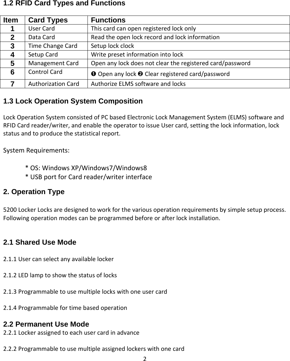 2   1.2 RFID Card Types and Functions  Item Card Types  Functions 1  UserCard Thiscardcanopenregisteredlockonly2  DataCard Readtheopenlockrecordandlockinformation3  TimeChangeCard Setuplockclock4  SetupCard Writepresetinformationintolock5  ManagementCard Openanylockdoesnotcleartheregisteredcard/password 6  ControlCard ➊ Openanylock➋ Clearregisteredcard/password 7  AuthorizationCard AuthorizeELMSsoftwareandlocks 1.3 Lock Operation System Composition LockOperationSystemconsistedofPCbasedElectronicLockManagementSystem(ELMS)softwareandRFIDCardreader/writer,andenabletheoperatortoissueUsercard,settingthelockinformation,lockstatusandtoproducethestatisticalreport.SystemRequirements:*OS:WindowsXP/Windows7/Windows8*USBportforCardreader/writerinterface 2. Operation Type  5200LockerLocksaredesignedtoworkforthevariousoperationrequirementsbysimplesetupprocess.Followingoperationmodescanbeprogrammedbeforeorafterlockinstallation.2.1 Shared Use Mode  2.1.1Usercanselectanyavailablelocker2.1.2LEDlamptoshowthestatusoflocks2.1.3Programmabletousemultiplelockswithoneusercard2.1.4Programmablefortimebasedoperation2.2 Permanent Use Mode 2.2.1Lockerassignedtoeachusercardinadvance2.2.2Programmabletousemultipleassignedlockerswithonecard