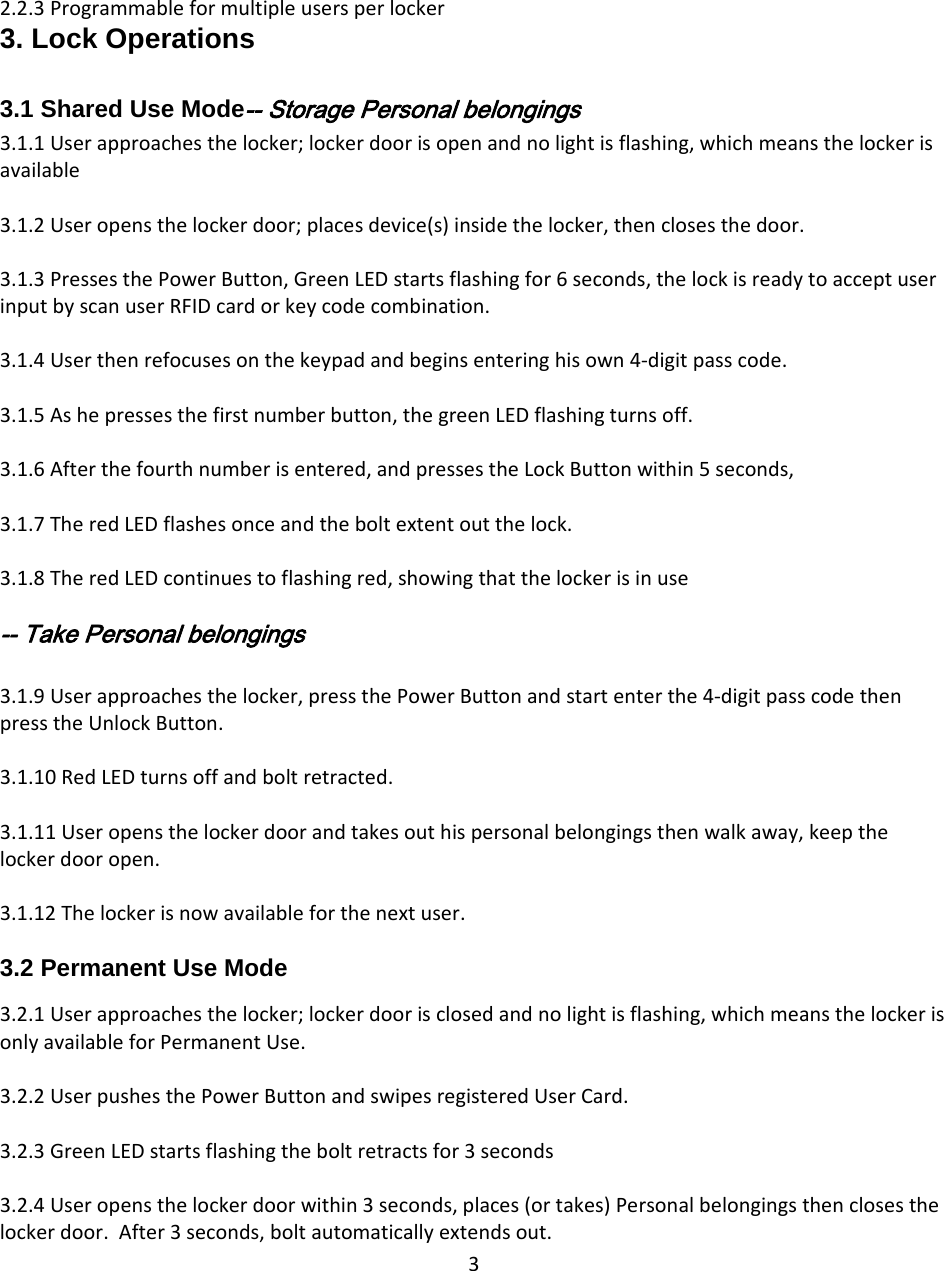 32.2.3Programmableformultipleusersperlocker3. Lock Operations  3.1 Shared Use Mode‐‐ Storage Personal belongings 3.1.1Userapproachesthelocker;lockerdoorisopenandnolightisflashing,whichmeansthelockerisavailable3.1.2Useropensthelockerdoor;placesdevice(s)insidethelocker,thenclosesthedoor.3.1.3PressesthePowerButton,GreenLEDstartsflashingfor6seconds,thelockisreadytoacceptuserinputbyscanuserRFIDcardorkeycodecombination.3.1.4Userthenrefocusesonthekeypadandbeginsenteringhisown4‐digitpasscode.3.1.5Ashepressesthefirstnumberbutton,thegreenLEDflashingturnsoff.3.1.6Afterthefourthnumberisentered,andpressestheLockButtonwithin5seconds,3.1.7TheredLEDflashesonceandtheboltextentoutthelock.3.1.8TheredLEDcontinuestoflashingred,showingthatthelockerisinuse‐‐ Take Personal belongings  3.1.9Userapproachesthelocker,pressthePowerButtonandstartenterthe4‐digitpasscodethenpresstheUnlockButton.3.1.10RedLEDturnsoffandboltretracted.3.1.11Useropensthelockerdoorandtakesouthispersonalbelongingsthenwalkaway,keepthelockerdooropen.3.1.12Thelockerisnowavailableforthenextuser.3.2 Permanent Use Mode  3.2.1Userapproachesthelocker;lockerdoorisclosedandnolightisflashing,whichmeansthelockerisonlyavailableforPermanentUse.3.2.2UserpushesthePowerButtonandswipesregisteredUserCard.3.2.3GreenLEDstartsflashingtheboltretractsfor3seconds3.2.4Useropensthelockerdoorwithin3seconds,places(ortakes)Personalbelongingsthenclosesthelockerdoor.After3seconds,boltautomaticallyextendsout.