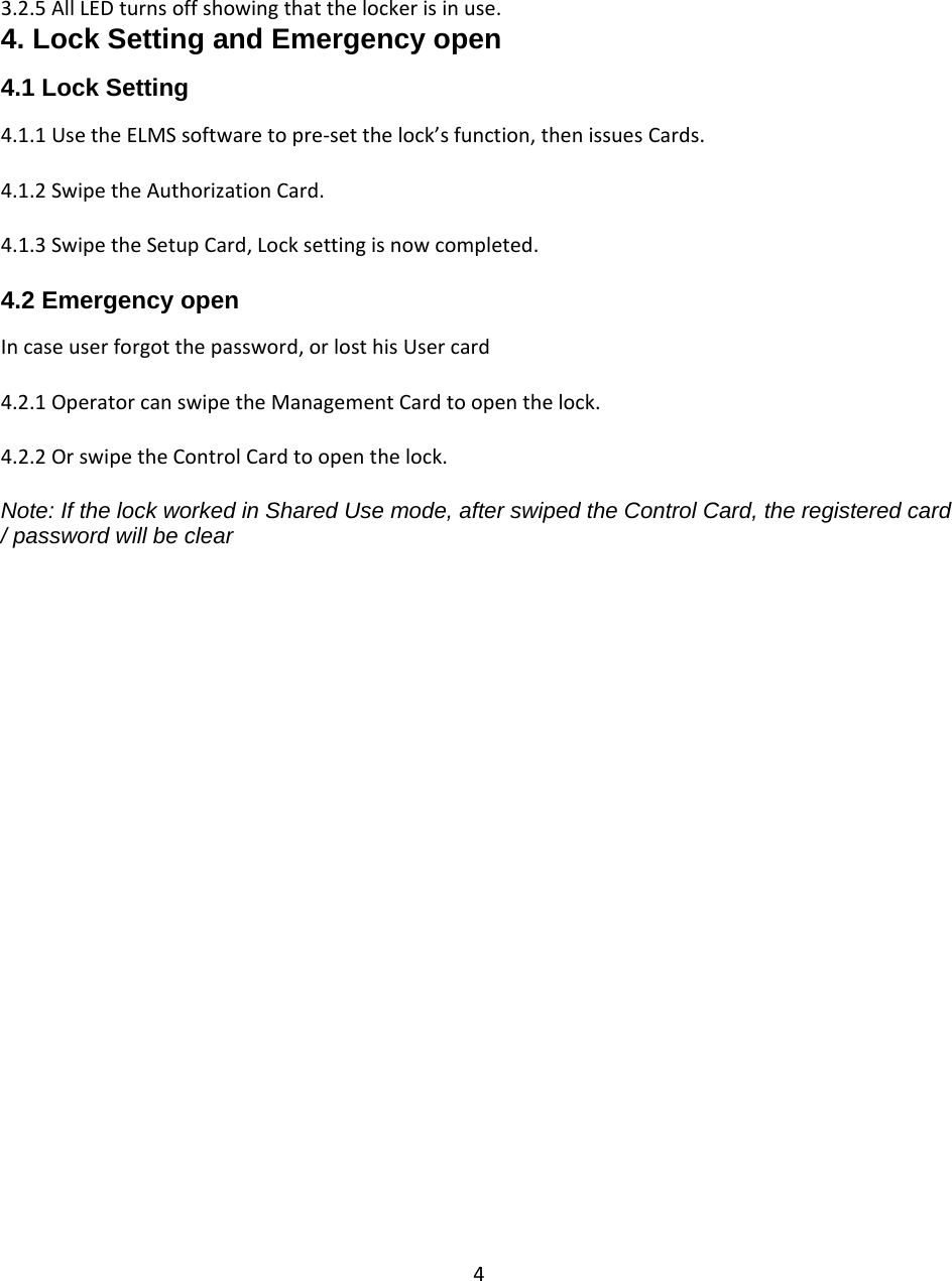 43.2.5AllLEDturnsoffshowingthatthelockerisinuse.4. Lock Setting and Emergency open  4.1 Lock Setting 4.1.1UsetheELMSsoftwaretopre‐setthelock’sfunction,thenissuesCards.4.1.2SwipetheAuthorizationCard.4.1.3SwipetheSetupCard,Locksettingisnowcompleted.4.2 Emergency open  Incaseuserforgotthepassword,orlosthisUsercard4.2.1OperatorcanswipetheManagementCardtoopenthelock.4.2.2OrswipetheControlCardtoopenthelock.Note: If the lock worked in Shared Use mode, after swiped the Control Card, the registered card / password will be clear                                  