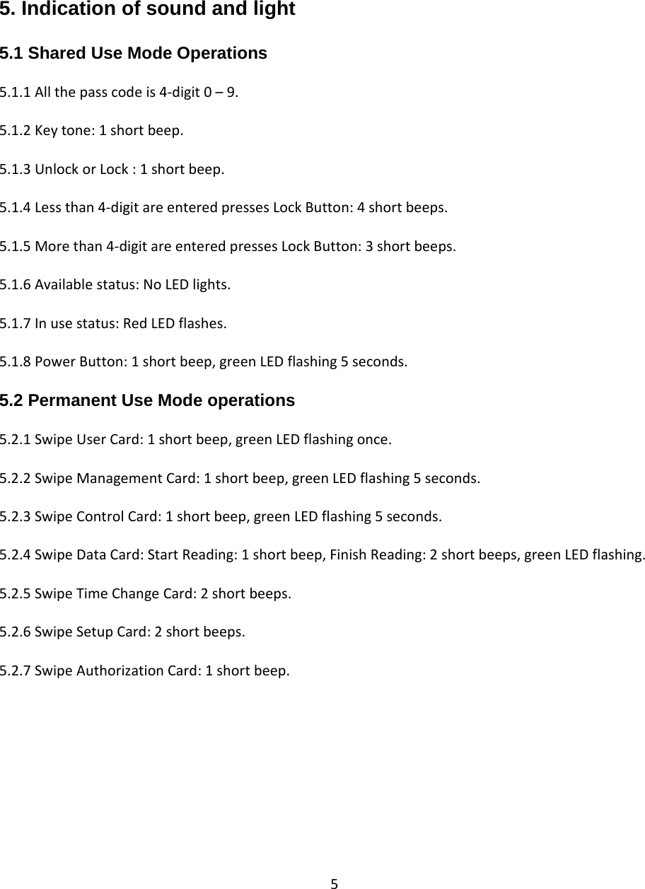 5  5. Indication of sound and light  5.1 Shared Use Mode Operations  5.1.1Allthepasscodeis4‐digit0–9.5.1.2Keytone:1shortbeep.5.1.3UnlockorLock:1shortbeep.5.1.4Lessthan4‐digitareenteredpressesLockButton:4shortbeeps.5.1.5Morethan4‐digitareenteredpressesLockButton:3shortbeeps.5.1.6Availablestatus:NoLEDlights.5.1.7Inusestatus:RedLEDflashes.5.1.8PowerButton:1shortbeep,greenLEDflashing5seconds.5.2 Permanent Use Mode operations  5.2.1SwipeUserCard:1shortbeep,greenLEDflashingonce.5.2.2SwipeManagementCard:1shortbeep,greenLEDflashing5seconds.5.2.3SwipeControlCard:1shortbeep,greenLEDflashing5seconds.5.2.4SwipeDataCard:StartReading:1shortbeep,FinishReading:2shortbeeps,greenLEDflashing.5.2.5SwipeTimeChangeCard:2shortbeeps.5.2.6SwipeSetupCard:2shortbeeps.5.2.7SwipeAuthorizationCard:1shortbeep.
