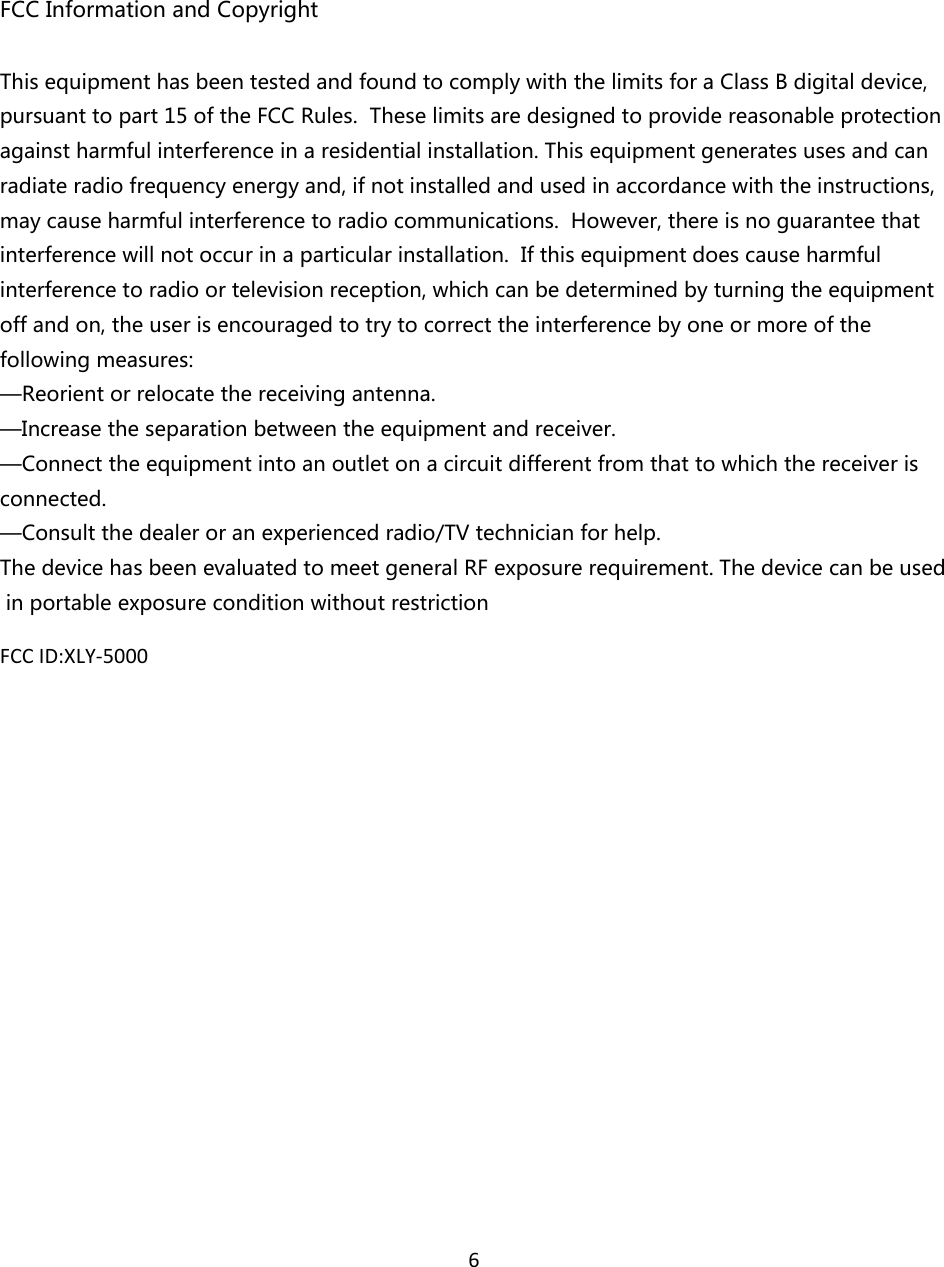6FCCInformationandCopyrightThisequipmenthasbeentestedandfoundtocomplywiththelimitsforaClassBdigitaldevice,pursuanttopart15oftheFCCRules.Theselimitsaredesignedtoprovidereasonableprotectionagainstharmfulinterferenceinaresidentialinstallation.Thisequipmentgeneratesusesandcanradiateradiofrequencyenergyand,ifnotinstalledandusedinaccordancewiththeinstructions,maycauseharmfulinterferencetoradiocommunications.However,thereisnoguaranteethatinterferencewillnotoccurinaparticularinstallation.Ifthisequipmentdoescauseharmfulinterferencetoradioortelevisionreception,whichcanbedeterminedbyturningtheequipmentoffandon,theuserisencouragedtotrytocorrecttheinterferencebyoneormoreofthefollowingmeasures:—Reorientorrelocatethereceivingantenna.—Increasetheseparationbetweentheequipmentandreceiver.—Connecttheequipmentintoanoutletonacircuitdifferentfromthattowhichthereceiverisconnected.—Consultthedealeroranexperiencedradio/TVtechnicianforhelp.ThedevicehasbeenevaluatedtomeetgeneralRFexposurerequirement.Thedevicecanbeusedinportableexposureconditionwithoutrestriction FCCID:XLY‐5000