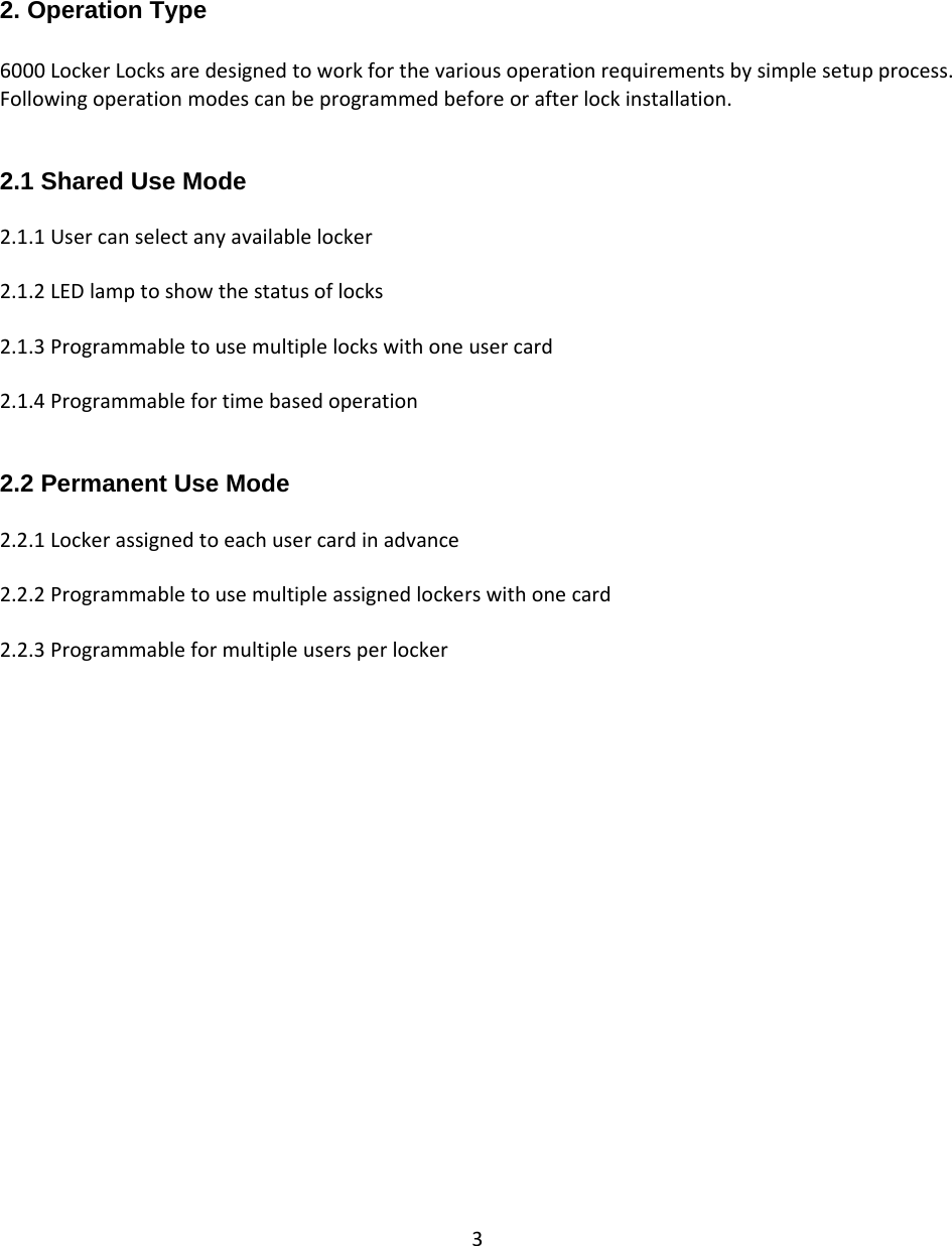 3   2. Operation Type  6000LockerLocksaredesignedtoworkforthevariousoperationrequirementsbysimplesetupprocess.Followingoperationmodescanbeprogrammedbeforeorafterlockinstallation.2.1 Shared Use Mode  2.1.1Usercanselectanyavailablelocker2.1.2LEDlamptoshowthestatusoflocks2.1.3Programmabletousemultiplelockswithoneusercard2.1.4Programmablefortimebasedoperation2.2 Permanent Use Mode  2.2.1Lockerassignedtoeachusercardinadvance2.2.2Programmabletousemultipleassignedlockerswithonecard2.2.3Programmableformultipleusersperlocker