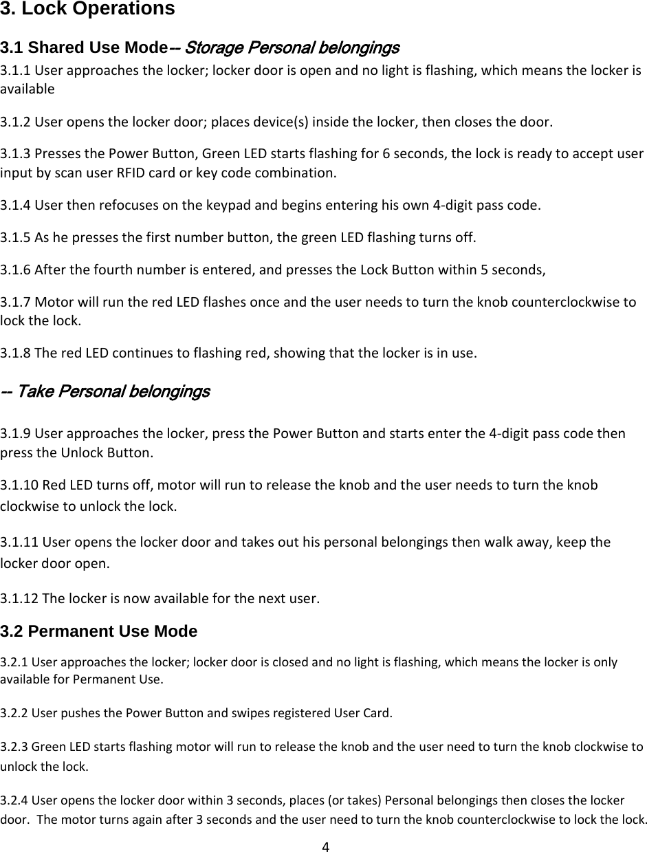 43. Lock Operations3.1 Shared Use Mode‐‐ Storage Personal belongings 3.1.1Userapproachesthelocker;lockerdoorisopenandnolightisflashing,whichmeansthelockerisavailable3.1.2Useropensthelockerdoor;placesdevice(s)insidethelocker,thenclosesthedoor.3.1.3PressesthePowerButton,GreenLEDstartsflashingfor6seconds,thelockisreadytoacceptuserinputbyscanuserRFIDcardorkeycodecombination.3.1.4Userthenrefocusesonthekeypadandbeginsenteringhisown4‐digitpasscode.3.1.5Ashepressesthefirstnumberbutton,thegreenLEDflashingturnsoff.3.1.6Afterthefourthnumberisentered,andpressestheLockButtonwithin5seconds,3.1.7MotorwillruntheredLEDflashesonceandtheuserneedstoturntheknobcounterclockwisetolockthelock.3.1.8TheredLEDcontinuestoflashingred,showingthatthelockerisinuse.‐‐ Take Personal belongings 3.1.9Userapproachesthelocker,pressthePowerButtonandstartsenterthe4‐digitpasscodethenpresstheUnlockButton.3.1.10RedLEDturnsoff,motorwillruntoreleasetheknobandtheuserneedstoturntheknobclockwisetounlockthelock.3.1.11Useropensthelockerdoorandtakesouthispersonalbelongingsthenwalkaway,keepthelockerdooropen.3.1.12Thelockerisnowavailableforthenextuser.3.2 Permanent Use Mode 3.2.1Userapproachesthelocker;lockerdoorisclosedandnolightisflashing,whichmeansthelockerisonlyavailableforPermanentUse.3.2.2UserpushesthePowerButtonandswipesregisteredUserCard.3.2.3GreenLEDstartsflashingmotorwillruntoreleasetheknobandtheuserneedtoturntheknobclockwisetounlockthelock.3.2.4Useropensthelockerdoorwithin3seconds,places(ortakes)Personalbelongingsthenclosesthelockerdoor.Themotorturnsagainafter3secondsandtheuserneedtoturntheknobcounterclockwisetolockthelock.