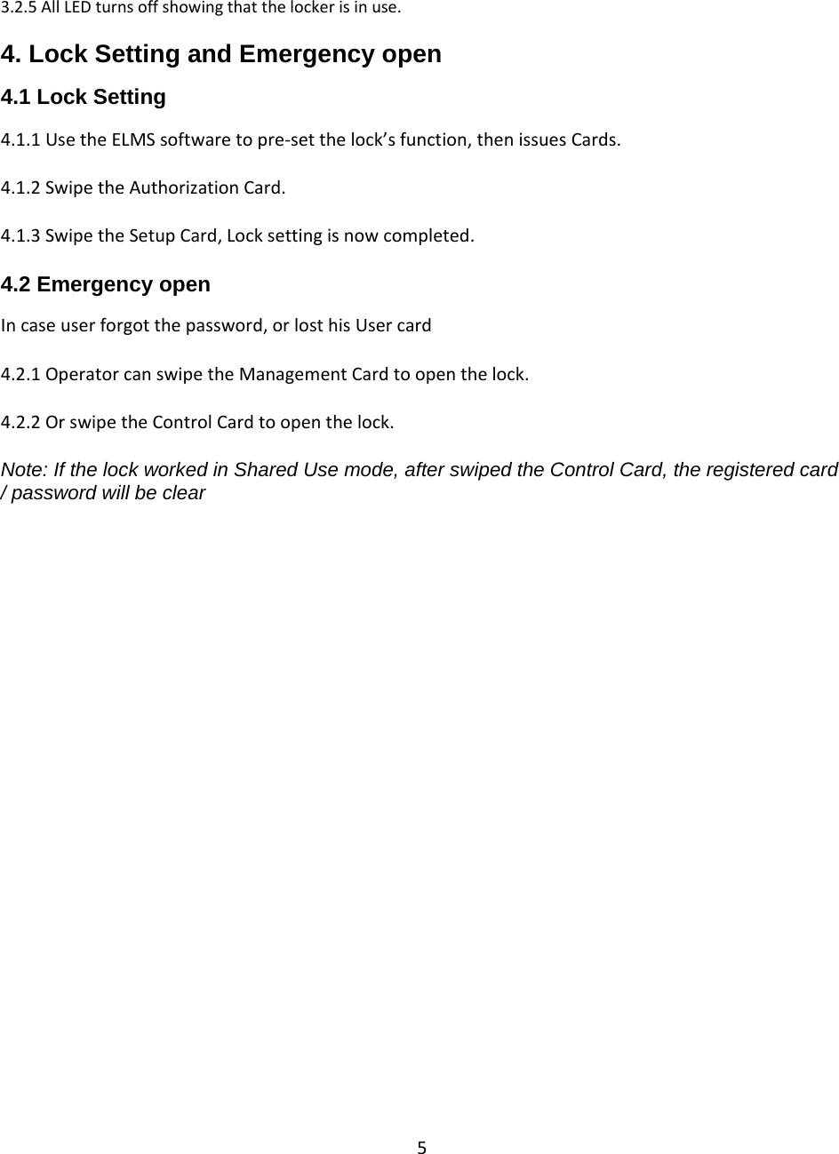53.2.5AllLEDturnsoffshowingthatthelockerisinuse.4. Lock Setting and Emergency open  4.1 Lock Setting 4.1.1UsetheELMSsoftwaretopre‐setthelock’sfunction,thenissuesCards.4.1.2SwipetheAuthorizationCard.4.1.3SwipetheSetupCard,Locksettingisnowcompleted.4.2 Emergency open  Incaseuserforgotthepassword,orlosthisUsercard4.2.1OperatorcanswipetheManagementCardtoopenthelock.4.2.2OrswipetheControlCardtoopenthelock.Note: If the lock worked in Shared Use mode, after swiped the Control Card, the registered card / password will be clear                                  