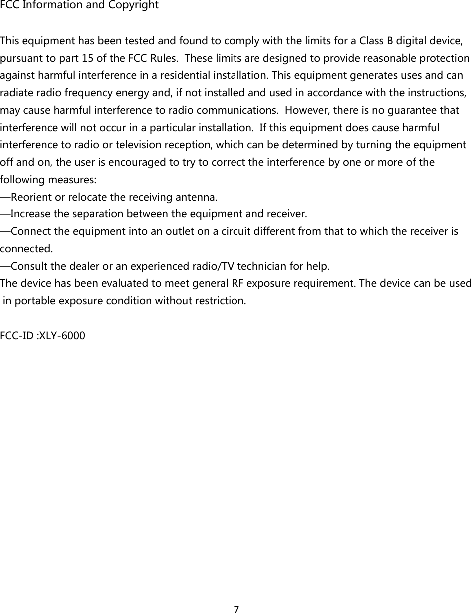7FCCInformationandCopyrightThisequipmenthasbeentestedandfoundtocomplywiththelimitsforaClassBdigitaldevice,pursuanttopart15oftheFCCRules.Theselimitsaredesignedtoprovidereasonableprotectionagainstharmfulinterferenceinaresidentialinstallation.Thisequipmentgeneratesusesandcanradiateradiofrequencyenergyand,ifnotinstalledandusedinaccordancewiththeinstructions,maycauseharmfulinterferencetoradiocommunications.However,thereisnoguaranteethatinterferencewillnotoccurinaparticularinstallation.Ifthisequipmentdoescauseharmfulinterferencetoradioortelevisionreception,whichcanbedeterminedbyturningtheequipmentoffandon,theuserisencouragedtotrytocorrecttheinterferencebyoneormoreofthefollowingmeasures:—Reorientorrelocatethereceivingantenna.—Increasetheseparationbetweentheequipmentandreceiver.—Connecttheequipmentintoanoutletonacircuitdifferentfromthattowhichthereceiverisconnected.—Consultthedealeroranexperiencedradio/TVtechnicianforhelp.ThedevicehasbeenevaluatedtomeetgeneralRFexposurerequirement.Thedevicecanbeusedinportableexposureconditionwithoutrestriction.FCC-ID:XLY-6000