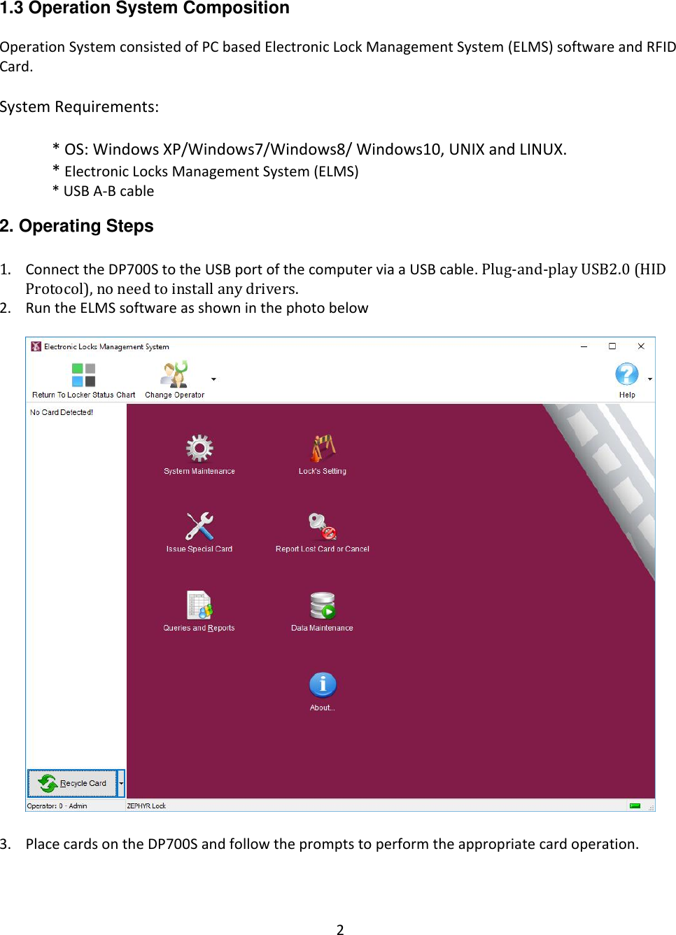 2  1.3 Operation System Composition  Operation System consisted of PC based Electronic Lock Management System (ELMS) software and RFID Card.  System Requirements:  * OS: Windows XP/Windows7/Windows8/ Windows10, UNIX and LINUX. * Electronic Locks Management System (ELMS) * USB A-B cable  2. Operating Steps  1. Connect the DP700S to the USB port of the computer via a USB cable. Plug-and-play USB2.0 (HID Protocol), no need to install any drivers. 2. Run the ELMS software as shown in the photo below    3. Place cards on the DP700S and follow the prompts to perform the appropriate card operation. 