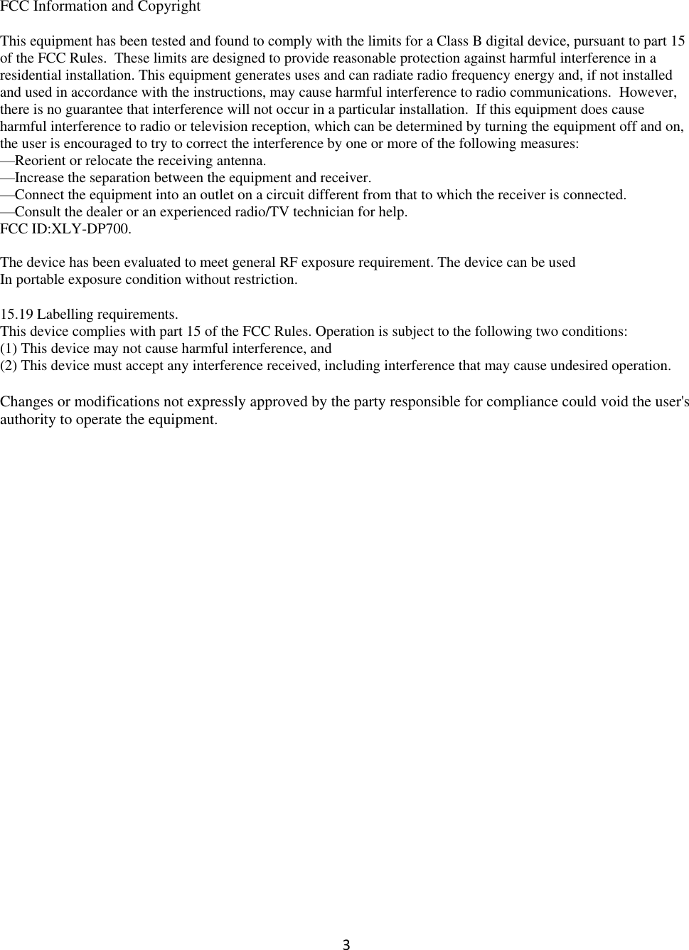 3  FCC Information and Copyright  This equipment has been tested and found to comply with the limits for a Class B digital device, pursuant to part 15 of the FCC Rules.  These limits are designed to provide reasonable protection against harmful interference in a residential installation. This equipment generates uses and can radiate radio frequency energy and, if not installed and used in accordance with the instructions, may cause harmful interference to radio communications.  However, there is no guarantee that interference will not occur in a particular installation.  If this equipment does cause harmful interference to radio or television reception, which can be determined by turning the equipment off and on, the user is encouraged to try to correct the interference by one or more of the following measures: —Reorient or relocate the receiving antenna. —Increase the separation between the equipment and receiver. —Connect the equipment into an outlet on a circuit different from that to which the receiver is connected. —Consult the dealer or an experienced radio/TV technician for help. FCC ID:XLY-DP700.  The device has been evaluated to meet general RF exposure requirement. The device can be used In portable exposure condition without restriction.  15.19 Labelling requirements. This device complies with part 15 of the FCC Rules. Operation is subject to the following two conditions: (1) This device may not cause harmful interference, and (2) This device must accept any interference received, including interference that may cause undesired operation.  Changes or modifications not expressly approved by the party responsible for compliance could void the user&apos;s authority to operate the equipment. 