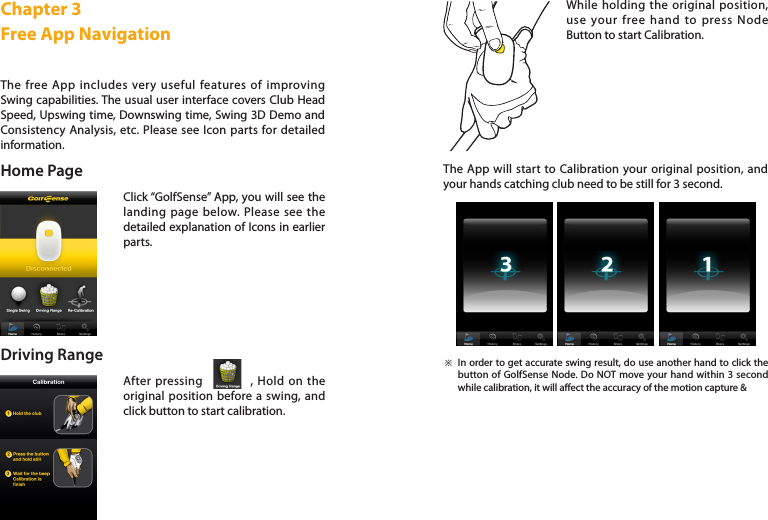 Home PageThe free App includes very useful features of improving Swing capabilities. The usual user interface covers Club Head Speed, Upswing time, Downswing time, Swing 3D Demo and Consistency Analysis, etc. Please see Icon parts for detailed information. Click “GolfSense” App, you will see the landing page below. Please see the detailed explanation of Icons in earlier parts.Chapter 3Free App Navigation Driving RangeAfter pressing            , Hold on the original position before a swing, and click button to start calibration.While holding the original position, use your free hand to press Node Button to start Calibration.The App will start to Calibration your original position, and your hands catching club need to be still for 3 second. In order to get accurate swing result, do use another hand to click the button of GolfSense Node. Do NOT move your hand within 3 second while calibration, it will aect the accuracy of the motion capture &amp; ※