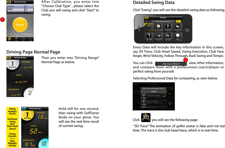 After Calibration, you enter into “Choose Club Type” , please select the Club you will swing and click “Start” to swing. Driving Page Normal PageThan you enter into “Driving Range” Normal Page as below. Hold still for one second, than swing with GolfSense Node on your glove. You will see the real time result of current swing. SwingAnalysisResultUp/DownswingtimeClub HeadSpeedSwingCounterViewMultipleSwings&gt;&gt;&gt;Detailed Swing DataClick “Swing”, you will see the detailed swing data as following. Every Data will include the key information in this screen, say 3D Trace, Club Head Speed, Swing Execution, Club Face Angle, Wrist Velocity, Follow Through, Back Swing and Tempo. You can Click                                         view other information, and compare them with a professional coach/player or perfect swing from yourself.Selecting Professional Data for comparing, as seen below.Click                you will see the following page  “3D Trace” The animation of golfer avatar is fake and not real time. The trace is the club head trace, which is in real-time.