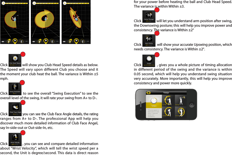 Click                  will show you Club Head Speed details as below. The Speed will vary upon different Club you choose and it the moment your club heat the ball. The variance is Within ±5 mph. Click              to see the overall “Swing Execution” to see the overall level of the swing, it will rate your swing from A+ to D-. Click              you can see the Club Face Angle details, the rating ranges from A+ to D-. The professional App will help you discover much more detailed information of Club Face Angel, say In-side-out or Out-side-In, etc. Click                , you can see and compare detailed information about “Wrist Velocity”, which will tell the wrist speed per a second, the Unit is degree/second. This data is direct reason for your power before heating the ball and Club Head Speed. The variance is within Within ±3.Click                   will let you understand arm position after swing, the Downswing posture; this will help you improve power and consistency. The variance is Within ±2°Click                  will show your accurate Upswing position, which needs consistency. The variance is Within ±2°.Click               , gives you a whole picture of timing allocation in different period of the swing and the variance is within 0.05 second, which will help you understand swing situation very accurately. More importantly, this will help you improve consistency and power more quickly. 