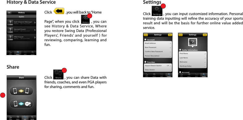 History &amp; Data ServiceShareSettingsClick                 ,you will back to “Home Page”, when you click           , you can see History &amp; Data Service, Where you restore Swing Data (Professional Players’, Friends’ and yourself ) for reviewing, comparing, learning and fun.Click           , you can share Data with friends, coaches, and even PGA players for sharing, comments and fun. Click            , you can input customized information. Personal training data inputting will rene the accuracy of your sports result and will be the basis for further online value added service.