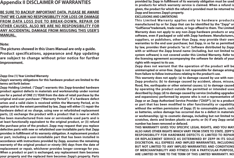 Appendix II DISCLAIMER OF WARRANTIESBE SURE TO BACKUP IMPORTANT DATA. PLEASE BE AWARE THAT WE CLAIM NO RESPONSIBILITY FOR LOSS OR DAMAGE FROM DATA LOSS DUE TO BREAK-DOWN, REPAIR OR OTHER CAUSES. ALSO WE ARE NO RESPONSIBILITY FOR ANY ACCIDENTAL DAMAGE FROM MISUSING THIS USER’S MANUAL. Note: The pictures showed in this Users Manual are only a guide. Product specifications, appearance and App updating are subject to change without prior notice for further improvement. Zepp One (1) Year Limited WarrantyZepp’s warranty obligations for this hardware product are limited to the terms set forth below:Zepp Holding Limited. (“Zepp”) warrants this Zepp-branded hardware product against defects in materials and workmanship under normal use for a period of ONE (1) YEAR from the date of retail purchase by the original end-user purchaser (“Warranty Period”). If a hardware defect arises and a valid claim is received within the Warranty Period, at its option and to the extent permitted by law, Zepp will either (1) repair the hardware defect at no charge, using new or refurbished replacement parts, (2) exchange the product with a product that is new or which has been manufactured from new or serviceable used parts and is at least functionally equivalent to the original product, or (3) refund the purchase price of the product. Zepp may request that you replace defective parts with new or refurbished user-installable parts that Zepp provides in fulllment of its warranty obligation. A replacement product or part, including a user-installable part that has been installed in accordance with instructions provided by Zepp, assumes the remaining warranty of the original product or ninety (90) days from the date of replacement or repair, whichever provides longer coverage for you. When a product or part is exchanged, any replacement item becomes your property and the replaced item becomes Zepp’s property. Parts provided by Zepp in fulllment of its warranty obligation must be used in products for which warranty service is claimed. When a refund is given, the product for which the refund is provided must be returned to Zepp and becomes Zepp’s property.EXCLUSIONS AND LIMITATIONSThis Limited Warranty applies only to hardware products manufactured by or for Zepp that can be identified by the “Zepp” or “GolfSense”trademark, trade name, or logo axed to them. The Limited Warranty does not apply to any non-Zepp hardware products or any software, even if packaged or sold with Zepp hardware. Manufacturers, suppliers, or publishers, other than Zepp, may provide their own warranties to the end user purchaser, but Zepp, in so far as permitted by law, provides their products “as is”. Software distributed by Zepp with or without the Zepp brand name (including, but not limited to system software) is not covered under this Limited Warranty. Refer to the licensing agreement accompanying the software for details of your rights with respect to its use.Zepp does not warrant that the operation of the product will be uninterrupted or error-free. Zepp is not responsible for damage arising from failure to follow instructions relating to the product’s use.This warranty does not apply: (a) to damage caused by use with non-Zepp products; (b) to damage caused by accident, abuse, misuse, ood, re, earthquake or other external causes; (c) to damage caused by operating the product outside the permitted or intended uses described by Zepp; (d) to damage caused by service (including upgrades and expansions) performed by anyone who is not a representative of Zepp or an Zepp Authorized Service Provider (“ZASP”); (e) to a product or part that has been modified to alter functionality or capability without the written permission of Zepp; (f) to consumable parts, such as batteries, unless damage has occurred due to a defect in materials or workmanship; (g) to cosmetic damage, including but not limited to scratches, dents and broken plastic on ports; or (h) if any Zepp serial number has been removed or defaced.THIS WARRANTY GIVES YOU SPECIFIC LEGAL RIGHTS, AND YOU MAY ALSO HAVE OTHER RIGHTS WHICH VARY FROM STATE TO STATE. ZEPP’S RESPONSIBILITY FOR HARDWARE DEFECTS IS LIMITED TO REPAIR OR REPLACEMENT SERVICE AS DETERMINED BY ZEPP IN ITS SOLE DISCRETION. ALL EXPRESS AND IMPLIED WARRANTIES, INCLUDING BUT NOT LIMITED TO ANY IMPLIED WARRANTIES AND CONDITIONS OF MERCHANTABILITY AND FITNESS FOR A PARTICULAR PURPOSE, ARE LIMITED IN TIME TO THE TERM OF THIS LIMITED WARRANTY. NO 