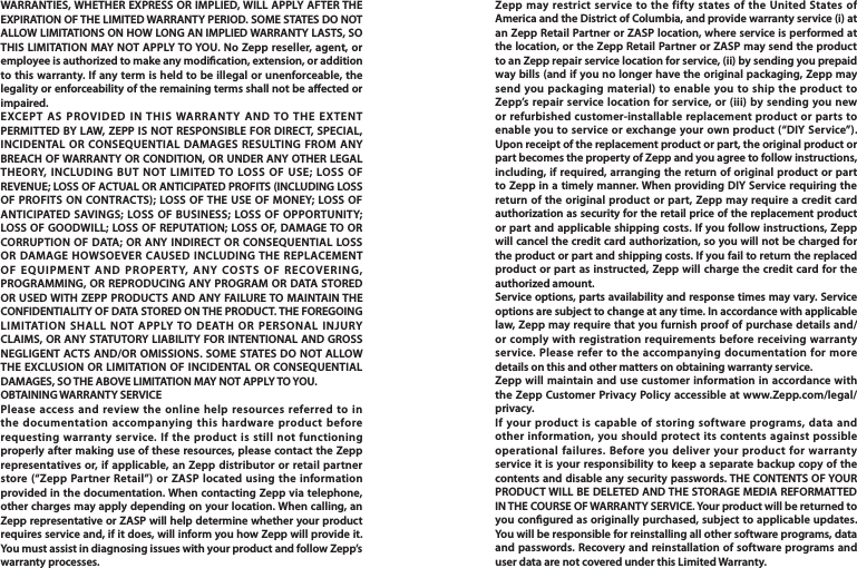 WARRANTIES, WHETHER EXPRESS OR IMPLIED, WILL APPLY AFTER THE EXPIRATION OF THE LIMITED WARRANTY PERIOD. SOME STATES DO NOT ALLOW LIMITATIONS ON HOW LONG AN IMPLIED WARRANTY LASTS, SO THIS LIMITATION MAY NOT APPLY TO YOU. No Zepp reseller, agent, or employee is authorized to make any modication, extension, or addition to this warranty. If any term is held to be illegal or unenforceable, the legality or enforceability of the remaining terms shall not be aected or impaired.EXCEPT AS PROVIDED IN THIS WARRANTY AND TO THE EXTENT PERMITTED BY LAW, ZEPP IS NOT RESPONSIBLE FOR DIRECT, SPECIAL, INCIDENTAL OR CONSEQUENTIAL DAMAGES RESULTING FROM ANY BREACH OF WARRANTY OR CONDITION, OR UNDER ANY OTHER LEGAL THEORY, INCLUDING BUT NOT LIMITED TO LOSS OF USE; LOSS OF REVENUE; LOSS OF ACTUAL OR ANTICIPATED PROFITS (INCLUDING LOSS OF PROFITS ON CONTRACTS); LOSS OF THE USE OF MONEY; LOSS OF ANTICIPATED SAVINGS; LOSS OF BUSINESS; LOSS OF OPPORTUNITY; LOSS OF GOODWILL; LOSS OF REPUTATION; LOSS OF, DAMAGE TO OR CORRUPTION OF DATA; OR ANY INDIRECT OR CONSEQUENTIAL LOSS OR DAMAGE HOWSOEVER CAUSED INCLUDING THE REPLACEMENT OF EQUIPMENT AND PROPERTY, ANY COSTS OF RECOVERING, PROGRAMMING, OR REPRODUCING ANY PROGRAM OR DATA STORED OR USED WITH ZEPP PRODUCTS AND ANY FAILURE TO MAINTAIN THE CONFIDENTIALITY OF DATA STORED ON THE PRODUCT. THE FOREGOING LIMITATION SHALL NOT APPLY TO DEATH OR PERSONAL INJURY CLAIMS, OR ANY STATUTORY LIABILITY FOR INTENTIONAL AND GROSS NEGLIGENT ACTS AND/OR OMISSIONS. SOME STATES DO NOT ALLOW THE EXCLUSION OR LIMITATION OF INCIDENTAL OR CONSEQUENTIAL DAMAGES, SO THE ABOVE LIMITATION MAY NOT APPLY TO YOU.OBTAINING WARRANTY SERVICEPlease access and review the online help resources referred to in the documentation accompanying this hardware product before requesting warranty service. If the product is still not functioning properly after making use of these resources, please contact the Zepp representatives or, if applicable, an Zepp distributor or retail partner store (“Zepp Partner Retail”) or ZASP located using the information provided in the documentation. When contacting Zepp via telephone, other charges may apply depending on your location. When calling, an Zepp representative or ZASP will help determine whether your product requires service and, if it does, will inform you how Zepp will provide it. You must assist in diagnosing issues with your product and follow Zepp’s warranty processes.Zepp may restrict service to the fifty states of the United States of America and the District of Columbia, and provide warranty service (i) at an Zepp Retail Partner or ZASP location, where service is performed at the location, or the Zepp Retail Partner or ZASP may send the product to an Zepp repair service location for service, (ii) by sending you prepaid way bills (and if you no longer have the original packaging, Zepp may send you packaging material) to enable you to ship the product to Zepp’s repair service location for service, or (iii) by sending you new or refurbished customer-installable replacement product or parts to enable you to service or exchange your own product (“DIY Service”). Upon receipt of the replacement product or part, the original product or part becomes the property of Zepp and you agree to follow instructions, including, if required, arranging the return of original product or part to Zepp in a timely manner. When providing DIY Service requiring the return of the original product or part, Zepp may require a credit card authorization as security for the retail price of the replacement product or part and applicable shipping costs. If you follow instructions, Zepp will cancel the credit card authorization, so you will not be charged for the product or part and shipping costs. If you fail to return the replaced product or part as instructed, Zepp will charge the credit card for the authorized amount.Service options, parts availability and response times may vary. Service options are subject to change at any time. In accordance with applicable law, Zepp may require that you furnish proof of purchase details and/or comply with registration requirements before receiving warranty service. Please refer to the accompanying documentation for more details on this and other matters on obtaining warranty service.Zepp will maintain and use customer information in accordance with the Zepp Customer Privacy Policy accessible at www.Zepp.com/legal/privacy.If your product is capable of storing software programs, data and other information, you should protect its contents against possible operational failures. Before you deliver your product for warranty service it is your responsibility to keep a separate backup copy of the contents and disable any security passwords. THE CONTENTS OF YOUR PRODUCT WILL BE DELETED AND THE STORAGE MEDIA REFORMATTED IN THE COURSE OF WARRANTY SERVICE. Your product will be returned to you congured as originally purchased, subject to applicable updates. You will be responsible for reinstalling all other software programs, data and passwords. Recovery and reinstallation of software programs and user data are not covered under this Limited Warranty.