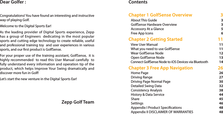 Dear Golfer : ContentsZepp Golf TeamCongratulations! You have found an interesting and instructive way of playing Golf. Welcome to the Digital Sports Ear!As the leading provider of Digital Sports experience, Zepp has a group of Engineers  dedicating in the most popular sports and cutting edge technology to create reliable, useful and professional training toy  and user experiences in various sports, and our rst product is GolfSense. For your proper use of the training assistant, GolfSense,  it is highly recommended  to read this User Manual carefully  to fully understand every information and operation tip of the product, which helps Improve Your Swing dramatically and discover more fun in Golf!   Let’s start the new venture in the Digital Sports Ear!Chapter 1 GolfSense Overview    About This Guide    GolfSense Hardware Overview    Accessory At a Glance    Free App Icons Chapter 2 Getting Started    View User Manual    What you need to use GolfSense    Wear GolfSense Node    Open GolfSense Node    Connect GolfSense Node to iOS Devices via Bluetooth Chapter 3 Free App Navigation    Home Page    Driving Range    Driving Page Normal Page    Detailed Swing Data    Consistency Analysis    History &amp; Data Service    Share    Settings    Appendix I Product Specications    Appendix II DISCLAIMER OF WARRANTIES 3 3 3 5  6 11 11 11 12 1314 26 26 27 30 32 3844 45 46 48 48