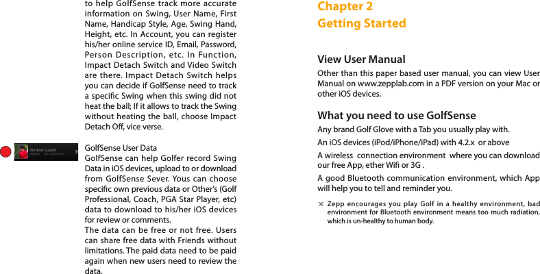 to help GolfSense track more accurate information on Swing, User Name, First Name, Handicap Style, Age, Swing Hand, Height, etc. In Account, you can register his/her online service ID, Email, Password, Person Description, etc. In Function, Impact Detach Switch and Video Switch are there. Impact Detach Switch helps you can decide if GolfSense need to track a specic Swing when this swing did not heat the ball; If it allows to track the Swing without heating the ball, choose Impact Detach O, vice verse.   GolfSense User DataGolfSense can help Golfer record Swing Data in iOS devices, upload to or download from GolfSense Sever. Yous can choose specic own previous data or Other’s (Golf Professional, Coach, PGA Star Player, etc) data to download to his/her iOS devices for review or comments. The data can be free or not free. Users can share free data with Friends without limitations. The paid data need to be paid again when new users need to review the data. Chapter 2 Getting StartedView User Manual Other than this paper based user manual, you can view User Manual on www.zepplab.com in a PDF version on your Mac or other iOS devices. What you need to use GolfSenseAny brand Golf Glove with a Tab you usually play with. An iOS devices (iPod/iPhone/iPad) with 4.2.x  or aboveA wireless  connection environment  where you can download our free App, ether Wi or 3G . A good Bluetooth communication environment, which App will help you to tell and reminder you. Zepp encourages you play Golf in a healthy environment, bad environment for Bluetooth environment means too much radiation, which is un-healthy to human body.  ※