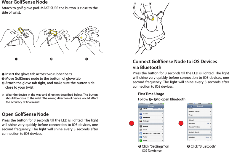 Open GolfSense NodePress the button for 3 seconds till the LED is lighted. The light will shine very quickly before connection to iOS devices, one second frequency. The light will shine every 3 seconds after connection to iOS devices. Insert the glove tab across two rubber beltsMove GolfSense node to the bottom of glove tabAttach the glove tab tight, and make sure the button side  close to your twistWear the device in the way and direction described below. The button should be close to the wrist. The wrong direction of device would aect the accuracy of nal result.※Wear GolfSense NodeAttach to golf glove pad. MAKE SURE the button is close to the side of wrist.111 22233Connect GolfSense Node to iOS Devices via BluetoothPress the button for 3 seconds till the LED is lighted. The light will shine very quickly before connection to iOS devices, one second frequency. The light will shine every 3 seconds after connection to iOS devices. First Time Usage1 4Follow     -     to open BluetoothClick “Settings”  on iOS DeviceseClick “Bluetooth”