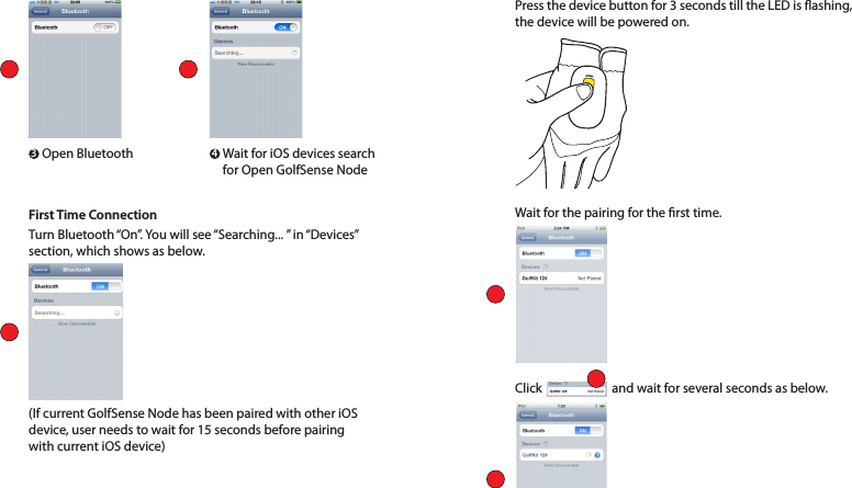 First Time ConnectionTurn Bluetooth “On”. You will see “Searching... ” in “Devices” section, which shows as below. Press the device button for 3 seconds till the LED is ashing, the device will be powered on.Wait for the pairing for the rst time.Click          and wait for several seconds as below. (If current GolfSense Node has been paired with other iOS device, user needs to wait for 15 seconds before pairing with current iOS device)3 4Open Bluetooth   Wait for iOS devices search for Open GolfSense Node