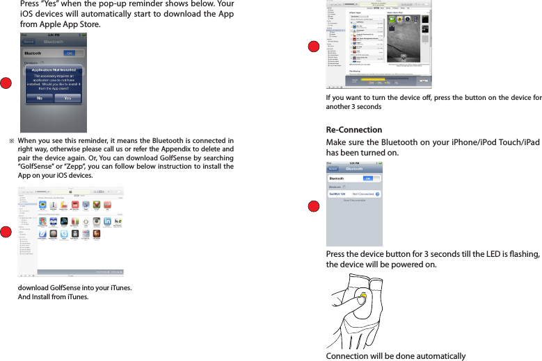 Press “Yes” when the pop-up reminder shows below. Your iOS devices will automatically start to download the App from Apple App Store. When you see this reminder, it means the Bluetooth is connected in right way, otherwise please call us or refer the Appendix to delete and pair the device again. Or, You can download GolfSense by searching “GolfSense” or “Zepp”, you can follow below instruction to install the App on your iOS devices. download GolfSense into your iTunes. And Install from iTunes. If you want to turn the device o, press the button on the device for another 3 seconds※Re-ConnectionMake sure the Bluetooth on your iPhone/iPod Touch/iPad has been turned on.Press the device button for 3 seconds till the LED is ashing, the device will be powered on.Connection will be done automatically  