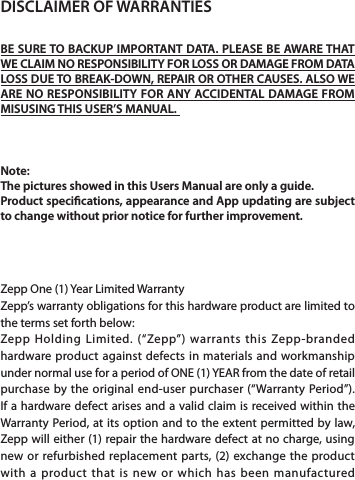 DISCLAIMER OF WARRANTIESBE SURE TO BACKUP IMPORTANT DATA. PLEASE BE AWARE THAT WE CLAIM NO RESPONSIBILITY FOR LOSS OR DAMAGE FROM DATA LOSS DUE TO BREAK-DOWN, REPAIR OR OTHER CAUSES. ALSO WE ARE NO RESPONSIBILITY FOR ANY ACCIDENTAL DAMAGE FROM MISUSING THIS USER’S MANUAL. Note: The pictures showed in this Users Manual are only a guide. Product specications, appearance and App updating are subject to change without prior notice for further improvement. Zepp One (1) Year Limited WarrantyZepp’s warranty obligations for this hardware product are limited to the terms set forth below:Zepp Holding Limited. (“Zepp”) warrants this Zepp-branded hardware product against defects in materials and workmanship under normal use for a period of ONE (1) YEAR from the date of retail purchase by the original end-user purchaser (“Warranty Period”). If a hardware defect arises and a valid claim is received within the Warranty Period, at its option and to the extent permitted by law, Zepp will either (1) repair the hardware defect at no charge, using new or refurbished replacement parts, (2) exchange the product with a product that is new or which has been manufactured 