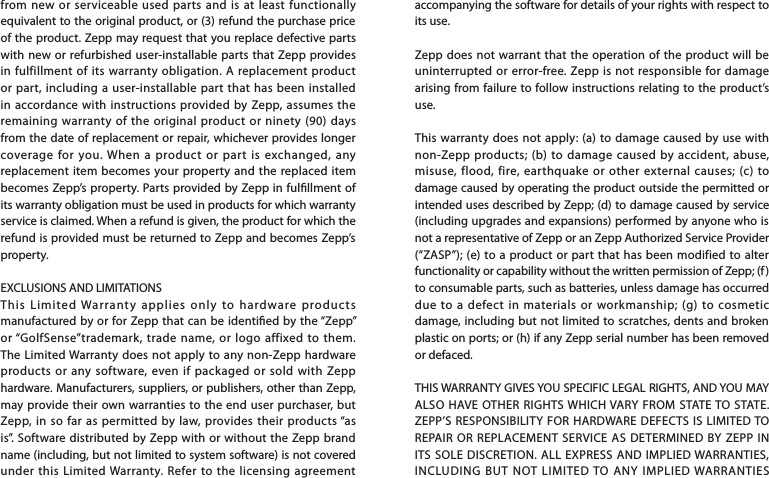 accompanying the software for details of your rights with respect to its use.Zepp does not warrant that the operation of the product will be uninterrupted or error-free. Zepp is not responsible for damage arising from failure to follow instructions relating to the product’s use.This warranty does not apply: (a) to damage caused by use with non-Zepp products; (b) to damage caused by accident, abuse, misuse, flood, fire, earthquake or other external causes; (c) to damage caused by operating the product outside the permitted or intended uses described by Zepp; (d) to damage caused by service (including upgrades and expansions) performed by anyone who is not a representative of Zepp or an Zepp Authorized Service Provider (“ZASP”); (e) to a product or part that has been modified to alter functionality or capability without the written permission of Zepp; (f ) to consumable parts, such as batteries, unless damage has occurred due to a defect in materials or workmanship; (g) to cosmetic damage, including but not limited to scratches, dents and broken plastic on ports; or (h) if any Zepp serial number has been removed or defaced.THIS WARRANTY GIVES YOU SPECIFIC LEGAL RIGHTS, AND YOU MAY ALSO HAVE OTHER RIGHTS WHICH VARY FROM STATE TO STATE. ZEPP’S RESPONSIBILITY FOR HARDWARE DEFECTS IS LIMITED TO REPAIR OR REPLACEMENT SERVICE AS DETERMINED BY ZEPP IN ITS SOLE DISCRETION. ALL EXPRESS AND IMPLIED WARRANTIES, INCLUDING BUT NOT LIMITED TO ANY IMPLIED WARRANTIES from new or serviceable used parts and is at least functionally equivalent to the original product, or (3) refund the purchase price of the product. Zepp may request that you replace defective parts with new or refurbished user-installable parts that Zepp provides in fulfillment of its warranty obligation. A replacement product or part, including a user-installable part that has been installed in accordance with instructions provided by Zepp, assumes the remaining warranty of the original product or ninety (90) days from the date of replacement or repair, whichever provides longer coverage for you. When a product or part is exchanged, any replacement item becomes your property and the replaced item becomes Zepp’s property. Parts provided by Zepp in fulllment of its warranty obligation must be used in products for which warranty service is claimed. When a refund is given, the product for which the refund is provided must be returned to Zepp and becomes Zepp’s property.EXCLUSIONS AND LIMITATIONSThis Limited Warranty applies only to hardware products manufactured by or for Zepp that can be identied by the “Zepp” or “GolfSense”trademark, trade name, or logo affixed to them. The Limited Warranty does not apply to any non-Zepp hardware products or any software, even if packaged or sold with Zepp hardware. Manufacturers, suppliers, or publishers, other than Zepp, may provide their own warranties to the end user purchaser, but Zepp, in so far as permitted by law, provides their products “as is”. Software distributed by Zepp with or without the Zepp brand name (including, but not limited to system software) is not covered under this Limited Warranty. Refer to the licensing agreement 