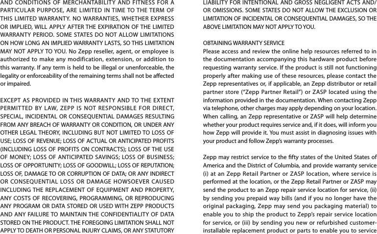LIABILITY FOR INTENTIONAL AND GROSS NEGLIGENT ACTS AND/OR OMISSIONS. SOME STATES DO NOT ALLOW THE EXCLUSION OR LIMITATION OF INCIDENTAL OR CONSEQUENTIAL DAMAGES, SO THE ABOVE LIMITATION MAY NOT APPLY TO YOU.OBTAINING WARRANTY SERVICEPlease access and review the online help resources referred to in the documentation accompanying this hardware product before requesting warranty service. If the product is still not functioning properly after making use of these resources, please contact the Zepp representatives or, if applicable, an Zepp distributor or retail partner store (“Zepp Partner Retail”) or ZASP located using the information provided in the documentation. When contacting Zepp via telephone, other charges may apply depending on your location. When calling, an Zepp representative or ZASP will help determine whether your product requires service and, if it does, will inform you how Zepp will provide it. You must assist in diagnosing issues with your product and follow Zepp’s warranty processes.Zepp may restrict service to the fty states of the United States of America and the District of Columbia, and provide warranty service (i) at an Zepp Retail Partner or ZASP location, where service is performed at the location, or the Zepp Retail Partner or ZASP may send the product to an Zepp repair service location for service, (ii) by sending you prepaid way bills (and if you no longer have the original packaging, Zepp may send you packaging material) to enable you to ship the product to Zepp’s repair service location for service, or (iii) by sending you new or refurbished customer-installable replacement product or parts to enable you to service AND CONDITIONS OF MERCHANTABILITY AND FITNESS FOR A PARTICULAR PURPOSE, ARE LIMITED IN TIME TO THE TERM OF THIS LIMITED WARRANTY. NO WARRANTIES, WHETHER EXPRESS OR IMPLIED, WILL APPLY AFTER THE EXPIRATION OF THE LIMITED WARRANTY PERIOD. SOME STATES DO NOT ALLOW LIMITATIONS ON HOW LONG AN IMPLIED WARRANTY LASTS, SO THIS LIMITATION MAY NOT APPLY TO YOU. No Zepp reseller, agent, or employee is authorized to make any modification, extension, or addition to this warranty. If any term is held to be illegal or unenforceable, the legality or enforceability of the remaining terms shall not be aected or impaired.EXCEPT AS PROVIDED IN THIS WARRANTY AND TO THE EXTENT PERMITTED BY LAW, ZEPP IS NOT RESPONSIBLE FOR DIRECT, SPECIAL, INCIDENTAL OR CONSEQUENTIAL DAMAGES RESULTING FROM ANY BREACH OF WARRANTY OR CONDITION, OR UNDER ANY OTHER LEGAL THEORY, INCLUDING BUT NOT LIMITED TO LOSS OF USE; LOSS OF REVENUE; LOSS OF ACTUAL OR ANTICIPATED PROFITS (INCLUDING LOSS OF PROFITS ON CONTRACTS); LOSS OF THE USE OF MONEY; LOSS OF ANTICIPATED SAVINGS; LOSS OF BUSINESS; LOSS OF OPPORTUNITY; LOSS OF GOODWILL; LOSS OF REPUTATION; LOSS OF, DAMAGE TO OR CORRUPTION OF DATA; OR ANY INDIRECT OR CONSEQUENTIAL LOSS OR DAMAGE HOWSOEVER CAUSED INCLUDING THE REPLACEMENT OF EQUIPMENT AND PROPERTY, ANY COSTS OF RECOVERING, PROGRAMMING, OR REPRODUCING ANY PROGRAM OR DATA STORED OR USED WITH ZEPP PRODUCTS AND ANY FAILURE TO MAINTAIN THE CONFIDENTIALITY OF DATA STORED ON THE PRODUCT. THE FOREGOING LIMITATION SHALL NOT APPLY TO DEATH OR PERSONAL INJURY CLAIMS, OR ANY STATUTORY 