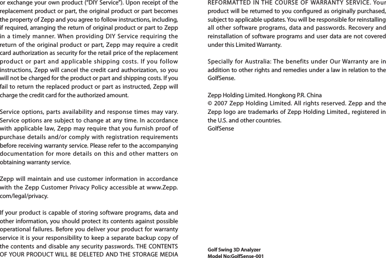 REFORMATTED IN THE COURSE OF WARRANTY SERVICE. Your product will be returned to you congured as originally purchased, subject to applicable updates. You will be responsible for reinstalling all other software programs, data and passwords. Recovery and reinstallation of software programs and user data are not covered under this Limited Warranty.Specially for Australia: The benefits under Our Warranty are in addition to other rights and remedies under a law in relation to the GolfSense.Zepp Holding Limited. Hongkong P.R. China© 2007 Zepp Holding Limited. All rights reserved. Zepp and the Zepp logo are trademarks of Zepp Holding Limited., registered in the U.S. and other countries.GolfSense Golf Swing 3D AnalyzerModel No:GolfSense-001or exchange your own product (“DIY Service”). Upon receipt of the replacement product or part, the original product or part becomes the property of Zepp and you agree to follow instructions, including, if required, arranging the return of original product or part to Zepp in a timely manner. When providing DIY Service requiring the return of the original product or part, Zepp may require a credit card authorization as security for the retail price of the replacement product or part and applicable shipping costs. If you follow instructions, Zepp will cancel the credit card authorization, so you will not be charged for the product or part and shipping costs. If you fail to return the replaced product or part as instructed, Zepp will charge the credit card for the authorized amount.Service options, parts availability and response times may vary. Service options are subject to change at any time. In accordance with applicable law, Zepp may require that you furnish proof of purchase details and/or comply with registration requirements before receiving warranty service. Please refer to the accompanying documentation for more details on this and other matters on obtaining warranty service.Zepp will maintain and use customer information in accordance with the Zepp Customer Privacy Policy accessible at www.Zepp.com/legal/privacy.If your product is capable of storing software programs, data and other information, you should protect its contents against possible operational failures. Before you deliver your product for warranty service it is your responsibility to keep a separate backup copy of the contents and disable any security passwords. THE CONTENTS OF YOUR PRODUCT WILL BE DELETED AND THE STORAGE MEDIA 
