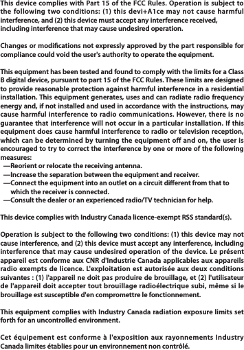 This device complies with Part 15 of the FCC Rules. Operation is subject to the following two conditions: (1) this devi+A1ce may not cause harmful interference, and (2) this device must accept any interference received,including interference that may cause undesired operation.Changes or modications not expressly approved by the part responsible for compliance could void the user&apos;s authority to operate the equipment.This equipment has been tested and found to comply with the limits for a Class B digital device, pursuant to part 15 of the FCC Rules. These limits are designed to provide reasonable protection against harmful interference in a residential installation. This equipment generates, uses and can radiate radio frequency energy and, if not installed and used in accordance with the instructions, may cause harmful interference to radio communications. However, there is no guarantee that interference will not occur in a particular installation. If this equipment does cause harmful interference to radio or television reception, which can be determined by turning the equipment off and on, the user is encouraged to try to correct the interference by one or more of the following measures:  —Reorient or relocate the receiving antenna.  —Increase the separation between the equipment and receiver.  —Connect the equipment into an outlet on a circuit dierent from that to       which the receiver is connected.  —Consult the dealer or an experienced radio/TV technician for help.This device complies with Industry Canada licence-exempt RSS standard(s).Operation is subject to the following two conditions: (1) this device may not cause interference, and (2) this device must accept any interference, including interference that may cause undesired operation of the device. Le présent appareil est conforme aux CNR d&apos;Industrie Canada applicables aux appareils radio exempts de licence. L&apos;exploitation est autorisée aux deux conditions suivantes : (1) l&apos;appareil ne doit pas produire de brouillage, et (2) l&apos;utilisateur de l&apos;appareil doit accepter tout brouillage radioélectrique subi, même si le brouillage est susceptible d&apos;en compromettre le fonctionnement.This equipment complies with Industry Canada radiation exposure limits set forth for an uncontrolled environment.Cet équipement est conforme à l&apos;exposition aux rayonnements Industry Canada limites établies pour un environnement non contrôlé.