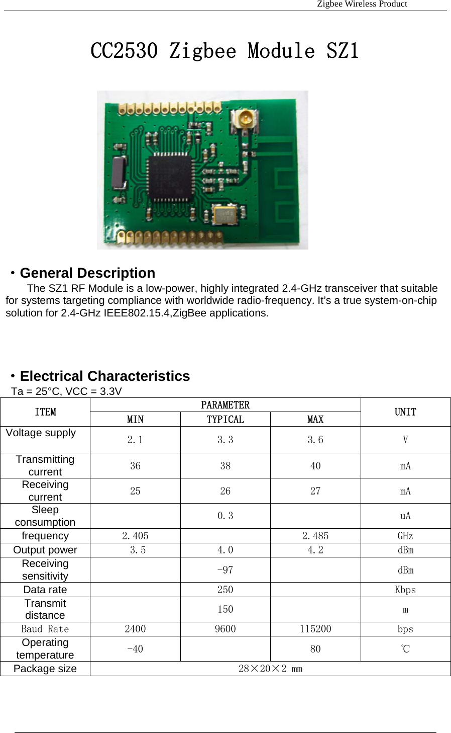                                                                     Zigbee Wireless Product  CC2530 Zigbee Module SZ1               &middot;General Description The SZ1 RF Module is a low-power, highly integrated 2.4-GHz transceiver that suitable for systems targeting compliance with worldwide radio-frequency. It&rsquo;s a true system-on-chip solution for 2.4-GHz IEEE802.15.4,ZigBee applications.   &middot;Electrical Characteristics   Ta = 25&deg;C, VCC = 3.3V PARAMETER ITEM  MIN  TYPICAL  MAX  UNIT Voltage supply  2.1  3.3  3.6  V Transmitting current 36    38  40  mA Receiving current 25     26  27  mA Sleep consumption   0.3    uA frequency 2.405     2.485  GHz Output power  3.5   4.0  4.2  dBm Receiving sensitivity   -97     dBm Data rate   250     Kbps Transmit distance    150    m Baud Rate  2400  9600  115200  bps Operating temperature -40    80  ℃ Package size 28&times;20&times;2 mm  