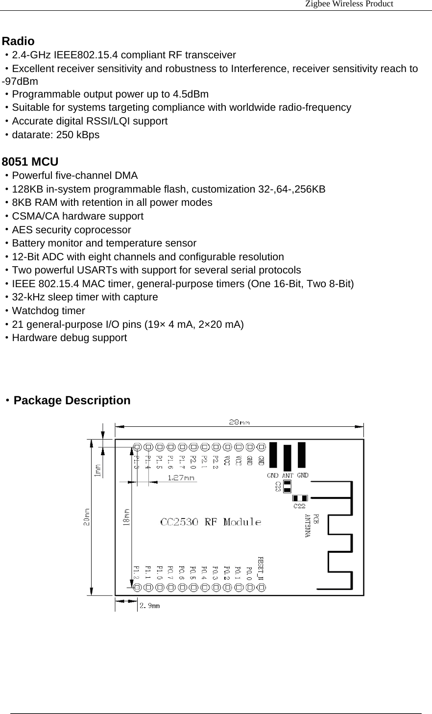                                                                     Zigbee Wireless Product  Radio &middot;2.4-GHz IEEE802.15.4 compliant RF transceiver &middot;Excellent receiver sensitivity and robustness to Interference, receiver sensitivity reach to -97dBm &middot;Programmable output power up to 4.5dBm &middot;Suitable for systems targeting compliance with worldwide radio-frequency &middot;Accurate digital RSSI/LQI support &middot;datarate: 250 kBps  8051 MCU &middot;Powerful five-channel DMA &middot;128KB in-system programmable flash, customization 32-,64-,256KB &middot;8KB RAM with retention in all power modes &middot;CSMA/CA hardware support &middot;AES security coprocessor &middot;Battery monitor and temperature sensor &middot;12-Bit ADC with eight channels and configurable resolution &middot;Two powerful USARTs with support for several serial protocols &middot;IEEE 802.15.4 MAC timer, general-purpose timers (One 16-Bit, Two 8-Bit) &middot;32-kHz sleep timer with capture &middot;Watchdog timer &middot;21 general-purpose I/O pins (19&times; 4 mA, 2&times;20 mA) &middot;Hardware debug support     &middot;Package Description              