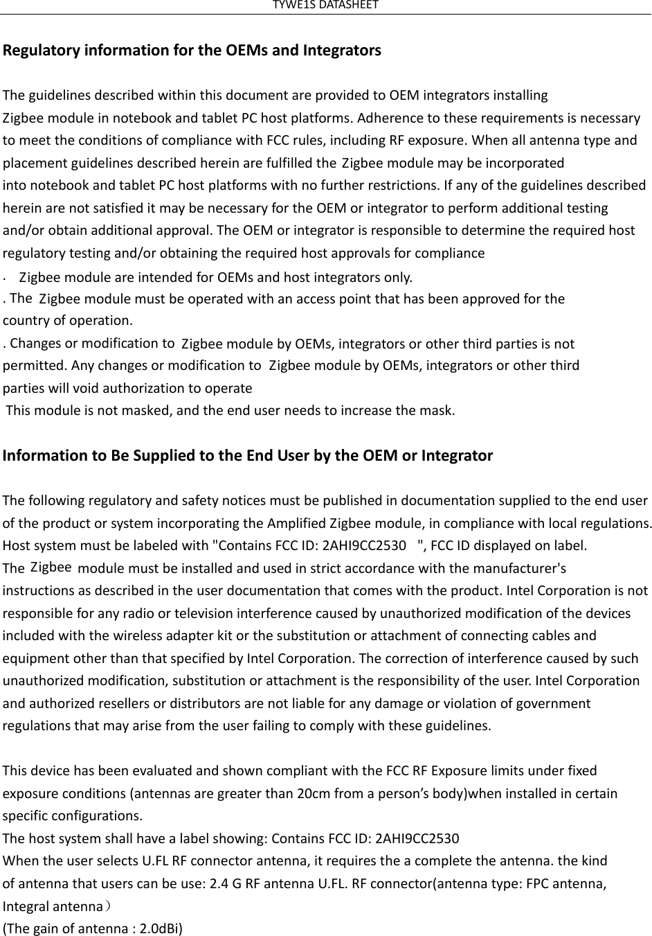 TYWE1SDATASHEETRegulatoryinformationfortheOEMsandIntegratorsTheguidelinesdescribedwithinthisdocumentareprovidedtoOEMintegratorsinstalling ZigbeemoduleinnotebookandtabletPChostplatforms.AdherencetotheserequirementsisnecessarytomeettheconditionsofcompliancewithFCCrules,includingRFexposure.WhenallantennatypeandplacementguidelinesdescribedhereinarefulfilledtheZigbeemodulemaybeincorporatedintonotebookandtabletPChostplatformswithnofurtherrestrictions.IfanyoftheguidelinesdescribedhereinarenotsatisfieditmaybenecessaryfortheOEMorintegratortoperformadditionaltestingand/orobtainadditionalapproval.TheOEMorintegratorisresponsibletodeterminetherequiredhostregulatorytestingand/orobtainingtherequiredhostapprovalsforcompliance.ZigbeemoduleareintendedforOEMsandhostintegratorsonly..The Zigbeemodulemustbeoperatedwithanaccesspointthathasbeenapprovedforthecountryofoperation..ChangesormodificationtoZigbeemodulebyOEMs,integratorsorotherthirdpartiesisnotpermitted.AnychangesormodificationtoZigbeemodulebyOEMs,integratorsorotherthirdpartieswillvoidauthorizationtooperate This module is not masked, and the end user needs to increase the mask. InformationtoBeSuppliedtotheEndUserbytheOEMorIntegratorThefollowingregulatoryandsafetynoticesmustbepublishedindocumentationsuppliedtotheenduseroftheproductorsystemincorporatingtheAmplifiedZigbeemodule,incompliancewithlocalregulations.Hostsystemmustbelabeledwith"ContainsFCCID: 2AHI9CC2530 ",FCCIDdisplayedonlabel.TheZigbee modulemustbeinstalledandusedinstrictaccordancewiththemanufacturer'sinstructionsasdescribedintheuserdocumentationthatcomeswiththeproduct.IntelCorporationisnotresponsibleforanyradioortelevisioninterferencecausedbyunauthorizedmodificationofthedevicesincludedwiththewirelessadapterkitorthesubstitutionorattachmentofconnectingcablesandequipmentotherthanthatspecifiedbyIntelCorporation.Thecorrectionofinterferencecausedbysuchunauthorizedmodification,substitutionorattachmentistheresponsibilityoftheuser.IntelCorporationandauthorizedresellersordistributorsarenotliableforanydamageorviolationofgovernmentregulationsthatmayarisefromtheuserfailingtocomplywiththeseguidelines.ThisdevicehasbeenevaluatedandshowncompliantwiththeFCCRFExposurelimitsunderfixedexposureconditions(antennasaregreaterthan20cmfromaperson&rsquo;sbody)wheninstalledincertainspecificconfigurations.Thehostsystemshallhavealabelshowing:ContainsFCCID:2AHI9CC2530WhentheuserselectsU.FLRFconnectorantenna,itrequirestheacompletetheantenna.thekindofantennathatuserscanbeuse:2.4GRFantennaU.FL.RFconnector(antennatype:FPCantenna,Integralantenna）(Thegainofantenna:2.0dBi)