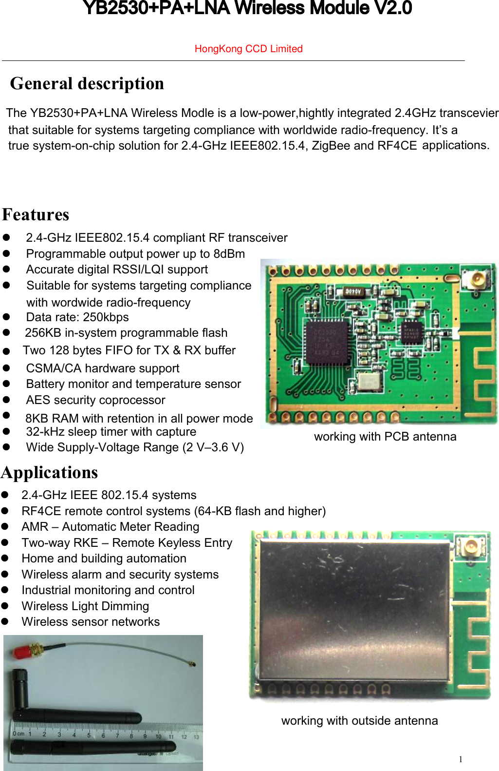   1                                                            General description that suitable for systems targeting compliance with worldwide radio-frequency. It&rsquo;s a true system-on-chip solution for 2.4-GHz IEEE802.15.4, ZigBee and RF4CE  applications.   Features   2.4-GHz IEEE802.15.4 compliant RF transceiver   Programmable output power up to 8dBm  Accurate digital RSSI/LQI support   Data rate: 250kbps   CSMA/CA hardware support   Battery monitor and temperature sensor   AES security coprocessor   8KB RAM with retention in all power mode   32-kHz sleep timer with capture   Wide Supply-Voltage Range (2 V&ndash;3.6 V)    Applications   2.4-GHz IEEE 802.15.4 systems   RF4CE remote control systems (64-KB flash and higher)   AMR &ndash; Automatic Meter Reading   Two-way RKE &ndash; Remote Keyless Entry   Home and building automation   Wireless alarm and security systems   Industrial monitoring and control   Wireless Light Dimming   Wireless sensor networks YB2530+PA+LNA Wireless Module V2.0The YB2530+PA+LNA Wireless Modle is a low-power,hightly integrated 2.4GHz transcevierSuitable for systems targeting compliancewith wordwide radio-frequency256KB in-system programmable flashTwo 128 bytes FIFO for TX &amp; RX bufferworking with PCB antennaworking with outside antennaHongKong CCD Limited