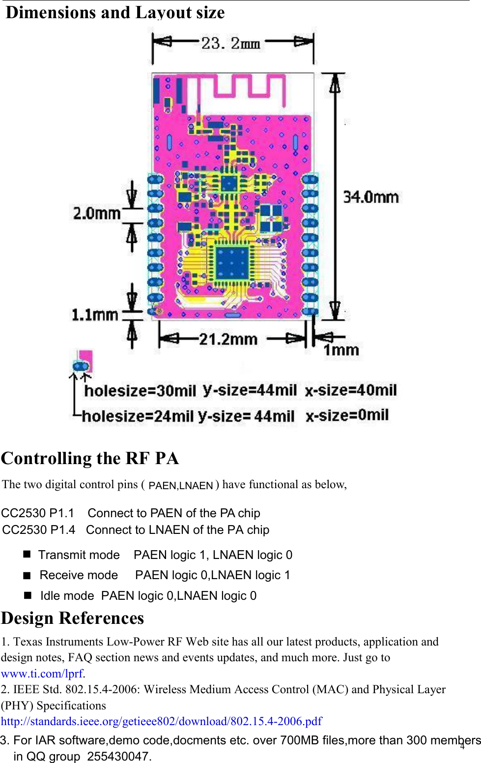   4  Dimensions and Layout size     Controlling the RF PA  The two digital control pins ( ) have functional as below, CC2530 P1.1    Connect to PAEN of the PA chip     Design References 1. Texas Instruments Low-Power RF Web site has all our latest products, application and design notes, FAQ section news and events updates, and much more. Just go to www.ti.com/lprf. 2. IEEE Std. 802.15.4-2006: Wireless Medium Access Control (MAC) and Physical Layer (PHY) Specifications http://standards.ieee.org/getieee802/download/802.15.4-2006.pdf Transmit mode    PAEN logic 1, LNAEN logic 0Receive mode     PAEN logic 0,LNAEN logic 1Idle mode  PAEN logic 0,LNAEN logic 0CC2530 P1.4   Connect to LNAEN of the PA chipPAEN,LNAEN3. For IAR software,demo code,docments etc. over 700MB files,more than 300 membersin QQ group  255430047.