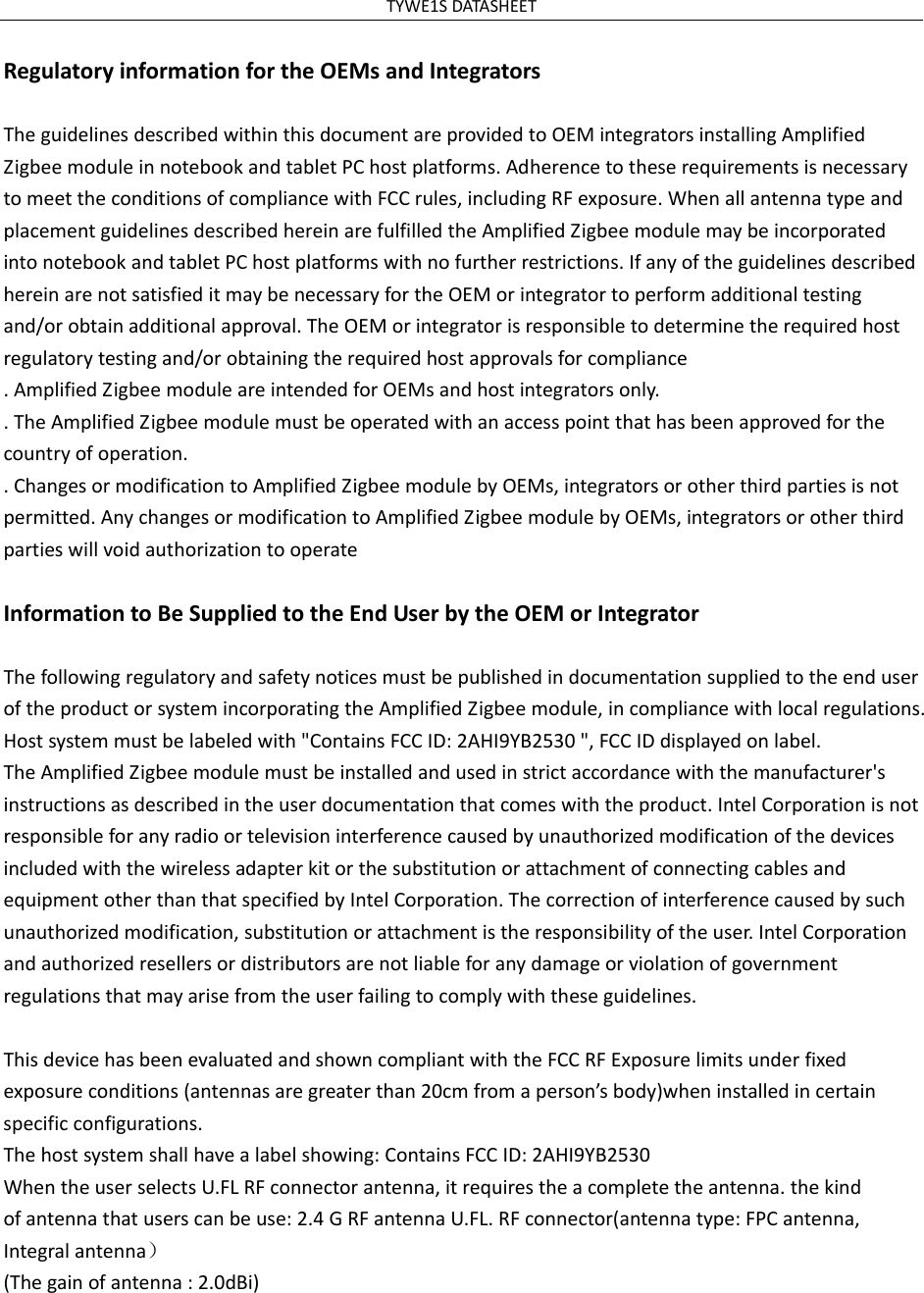 TYWE1SDATASHEETRegulatoryinformationfortheOEMsandIntegratorsTheguidelinesdescribedwithinthisdocumentareprovidedtoOEMintegratorsinstallingAmplifiedZigbeemoduleinnotebookandtabletPChostplatforms.AdherencetotheserequirementsisnecessarytomeettheconditionsofcompliancewithFCCrules,includingRFexposure.WhenallantennatypeandplacementguidelinesdescribedhereinarefulfilledtheAmplifiedZigbeemodulemaybeincorporatedintonotebookandtabletPChostplatformswithnofurtherrestrictions.IfanyoftheguidelinesdescribedhereinarenotsatisfieditmaybenecessaryfortheOEMorintegratortoperformadditionaltestingand/orobtainadditionalapproval.TheOEMorintegratorisresponsibletodeterminetherequiredhostregulatorytestingand/orobtainingtherequiredhostapprovalsforcompliance.AmplifiedZigbeemoduleareintendedforOEMsandhostintegratorsonly..TheAmplifiedZigbeemodulemustbeoperatedwithanaccesspointthathasbeenapprovedforthecountryofoperation..ChangesormodificationtoAmplifiedZigbeemodulebyOEMs,integratorsorotherthirdpartiesisnotpermitted.AnychangesormodificationtoAmplifiedZigbeemodulebyOEMs,integratorsorotherthirdpartieswillvoidauthorizationtooperateInformationtoBeSuppliedtotheEndUserbytheOEMorIntegratorThefollowingregulatoryandsafetynoticesmustbepublishedindocumentationsuppliedtotheenduseroftheproductorsystemincorporatingtheAmplifiedZigbeemodule,incompliancewithlocalregulations.Hostsystemmustbelabeledwith"ContainsFCCID: 2AHI9YB2530",FCCIDdisplayedonlabel.TheAmplifiedZigbeemodulemustbeinstalledandusedinstrictaccordancewiththemanufacturer'sinstructionsasdescribedintheuserdocumentationthatcomeswiththeproduct.IntelCorporationisnotresponsibleforanyradioortelevisioninterferencecausedbyunauthorizedmodificationofthedevicesincludedwiththewirelessadapterkitorthesubstitutionorattachmentofconnectingcablesandequipmentotherthanthatspecifiedbyIntelCorporation.Thecorrectionofinterferencecausedbysuchunauthorizedmodification,substitutionorattachmentistheresponsibilityoftheuser.IntelCorporationandauthorizedresellersordistributorsarenotliableforanydamageorviolationofgovernmentregulationsthatmayarisefromtheuserfailingtocomplywiththeseguidelines.ThisdevicehasbeenevaluatedandshowncompliantwiththeFCCRFExposurelimitsunderfixedexposureconditions(antennasaregreaterthan20cmfromaperson&rsquo;sbody)wheninstalledincertainspecificconfigurations.Thehostsystemshallhavealabelshowing:ContainsFCCID:2AHI9YB2530WhentheuserselectsU.FLRFconnectorantenna,itrequirestheacompletetheantenna.thekindofantennathatuserscanbeuse:2.4GRFantennaU.FL.RFconnector(antennatype:FPCantenna,Integralantenna）(Thegainofantenna:2.0dBi)