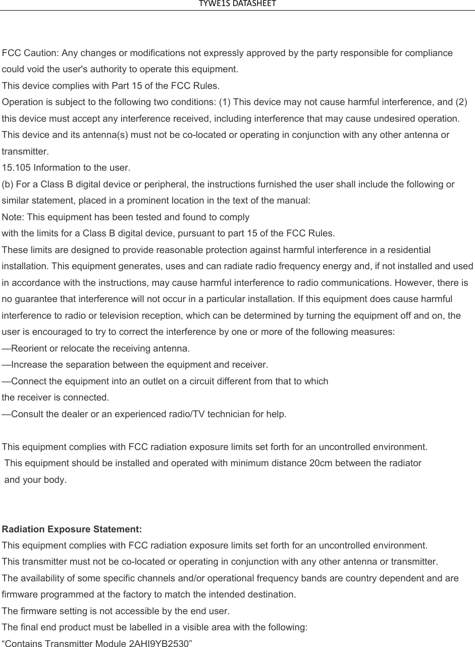 TYWE1SDATASHEET FCC Caution: Any changes or modifications not expressly approved by the party responsible for compliance could void the user's authority to operate this equipment. This device complies with Part 15 of the FCC Rules. Operation is subject to the following two conditions: (1) This device may not cause harmful interference, and (2) this device must accept any interference received, including interference that may cause undesired operation. This device and its antenna(s) must not be co-located or operating in conjunction with any other antenna or transmitter. 15.105 Information to the user. (b) For a Class B digital device or peripheral, the instructions furnished the user shall include the following or similar statement, placed in a prominent location in the text of the manual: Note: This equipment has been tested and found to comply with the limits for a Class B digital device, pursuant to part 15 of the FCC Rules. These limits are designed to provide reasonable protection against harmful interference in a residential installation. This equipment generates, uses and can radiate radio frequency energy and, if not installed and used in accordance with the instructions, may cause harmful interference to radio communications. However, there is no guarantee that interference will not occur in a particular installation. If this equipment does cause harmful interference to radio or television reception, which can be determined by turning the equipment off and on, the user is encouraged to try to correct the interference by one or more of the following measures: &mdash;Reorient or relocate the receiving antenna. &mdash;Increase the separation between the equipment and receiver. &mdash;Connect the equipment into an outlet on a circuit different from that to which the receiver is connected. &mdash;Consult the dealer or an experienced radio/TV technician for help.  This equipment complies with FCC radiation exposure limits set forth for an uncontrolled environment.  This equipment should be installed and operated with minimum distance 20cm between the radiator  and your body.   Radiation Exposure Statement: This equipment complies with FCC radiation exposure limits set forth for an uncontrolled environment. This transmitter must not be co-located or operating in conjunction with any other antenna or transmitter. The availability of some specific channels and/or operational frequency bands are country dependent and are firmware programmed at the factory to match the intended destination. The firmware setting is not accessible by the end user. The final end product must be labelled in a visible area with the following: &ldquo;Contains Transmitter Module 2AHI9YB2530&rdquo; 