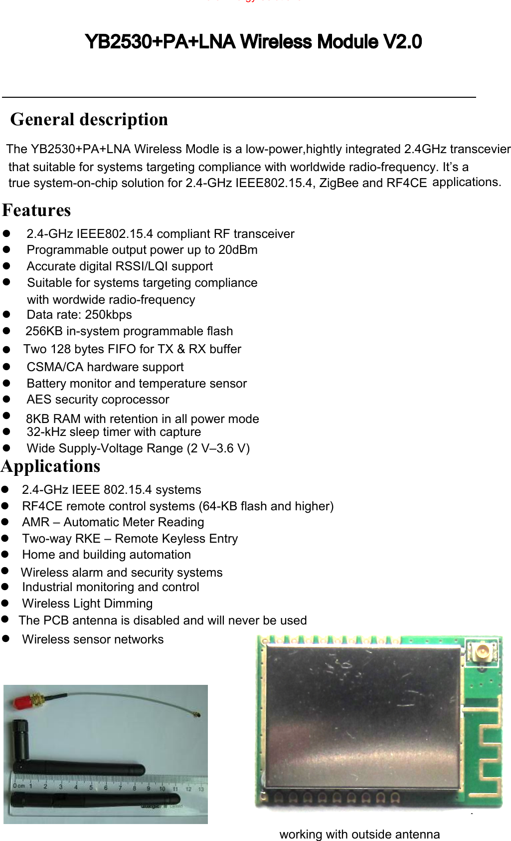   1                                                         General description that suitable for systems targeting compliance with worldwide radio-frequency. It&rsquo;s a true system-on-chip solution for 2.4-GHz IEEE802.15.4, ZigBee and RF4CE  applications.   Features   2.4-GHz IEEE802.15.4 compliant RF transceiver   Programmable output power up to 20dBm   Accurate digital RSSI/LQI support   Data rate: 250kbps   CSMA/CA hardware support   Battery monitor and temperature sensor   AES security coprocessor   8KB RAM with retention in all power mode   32-kHz sleep timer with capture   Wide Supply-Voltage Range (2 V&ndash;3.6 V)    Applications   2.4-GHz IEEE 802.15.4 systems   RF4CE remote control systems (64-KB flash and higher)   AMR &ndash; Automatic Meter Reading   Two-way RKE &ndash; Remote Keyless Entry   Home and building automation   Wireless alarm and security systems   Industrial monitoring and control   Wireless Light Dimming   Wireless sensor networks YB2530+PA+LNA Wireless Module V2.0The YB2530+PA+LNA Wireless Modle is a low-power,hightly integrated 2.4GHz transcevierSuitable for systems targeting compliancewith wordwide radio-frequency256KB in-system programmable flashTwo 128 bytes FIFO for TX &amp; RX bufferworking with outside antennaZero Energy Solutions LTD.    The PCB antenna is disabled and will never be used 