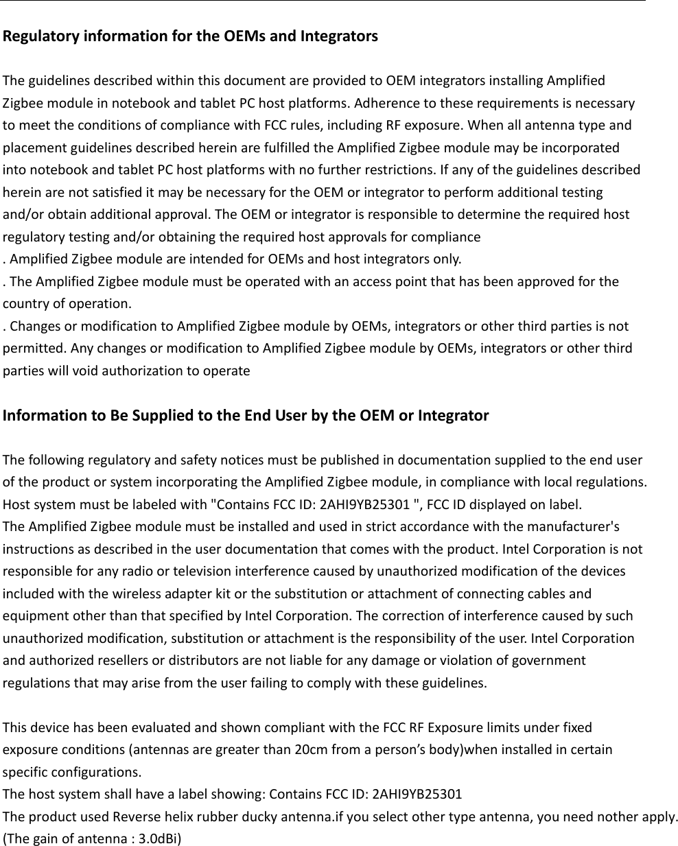 RegulatoryinformationfortheOEMsandIntegratorsTheguidelinesdescribedwithinthisdocumentareprovidedtoOEMintegratorsinstallingAmplifiedZigbeemoduleinnotebookandtabletPChostplatforms.AdherencetotheserequirementsisnecessarytomeettheconditionsofcompliancewithFCCrules,includingRFexposure.WhenallantennatypeandplacementguidelinesdescribedhereinarefulfilledtheAmplifiedZigbeemodulemaybeincorporatedintonotebookandtabletPChostplatformswithnofurtherrestrictions.IfanyoftheguidelinesdescribedhereinarenotsatisfieditmaybenecessaryfortheOEMorintegratortoperformadditionaltestingand/orobtainadditionalapproval.TheOEMorintegratorisresponsibletodeterminetherequiredhostregulatorytestingand/orobtainingtherequiredhostapprovalsforcompliance.AmplifiedZigbeemoduleareintendedforOEMsandhostintegratorsonly..TheAmplifiedZigbeemodulemustbeoperatedwithanaccesspointthathasbeenapprovedforthecountryofoperation..ChangesormodificationtoAmplifiedZigbeemodulebyOEMs,integratorsorotherthirdpartiesisnotpermitted.AnychangesormodificationtoAmplifiedZigbeemodulebyOEMs,integratorsorotherthirdpartieswillvoidauthorizationtooperateInformationtoBeSuppliedtotheEndUserbytheOEMorIntegratorThefollowingregulatoryandsafetynoticesmustbepublishedindocumentationsuppliedtotheenduseroftheproductorsystemincorporatingtheAmplifiedZigbeemodule,incompliancewithlocalregulations.Hostsystemmustbelabeledwith"ContainsFCCID: 2AHI9YB25301",FCCIDdisplayedonlabel.TheAmplifiedZigbeemodulemustbeinstalledandusedinstrictaccordancewiththemanufacturer'sinstructionsasdescribedintheuserdocumentationthatcomeswiththeproduct.IntelCorporationisnotresponsibleforanyradioortelevisioninterferencecausedbyunauthorizedmodificationofthedevicesincludedwiththewirelessadapterkitorthesubstitutionorattachmentofconnectingcablesandequipmentotherthanthatspecifiedbyIntelCorporation.Thecorrectionofinterferencecausedbysuchunauthorizedmodification,substitutionorattachmentistheresponsibilityoftheuser.IntelCorporationandauthorizedresellersordistributorsarenotliableforanydamageorviolationofgovernmentregulationsthatmayarisefromtheuserfailingtocomplywiththeseguidelines.ThisdevicehasbeenevaluatedandshowncompliantwiththeFCCRFExposurelimitsunderfixedexposureconditions(antennasaregreaterthan20cmfromaperson&rsquo;sbody)wheninstalledincertainspecificconfigurations.Thehostsystemshallhavealabelshowing:ContainsFCCID:2AHI9YB25301The product used Reverse helix rubber ducky antenna.if you select other type antenna, you need nother apply. (Thegainofantenna:3.0dBi)