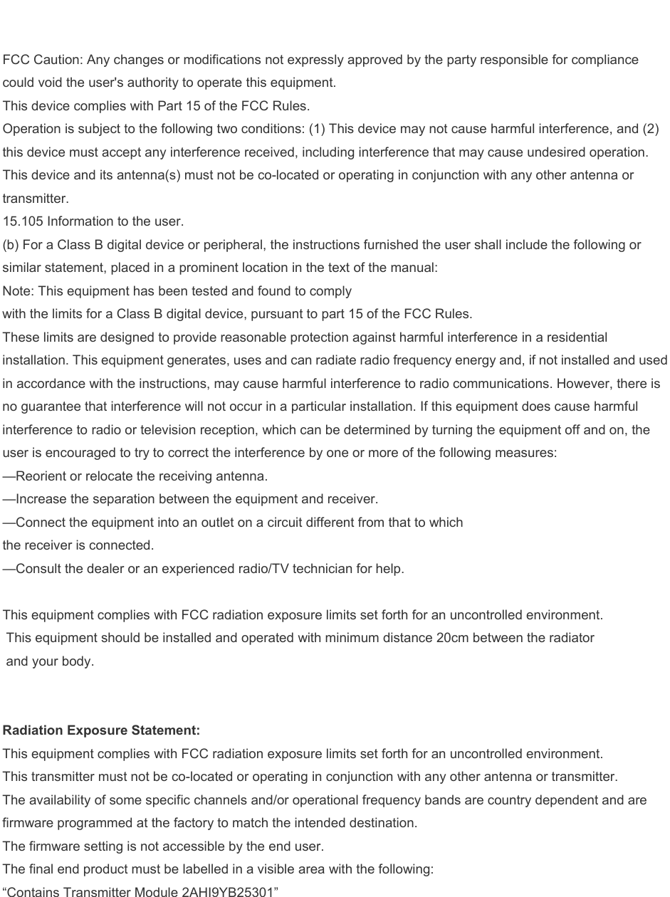  FCC Caution: Any changes or modifications not expressly approved by the party responsible for compliance could void the user's authority to operate this equipment. This device complies with Part 15 of the FCC Rules. Operation is subject to the following two conditions: (1) This device may not cause harmful interference, and (2) this device must accept any interference received, including interference that may cause undesired operation. This device and its antenna(s) must not be co-located or operating in conjunction with any other antenna or transmitter. 15.105 Information to the user. (b) For a Class B digital device or peripheral, the instructions furnished the user shall include the following or similar statement, placed in a prominent location in the text of the manual: Note: This equipment has been tested and found to comply with the limits for a Class B digital device, pursuant to part 15 of the FCC Rules. These limits are designed to provide reasonable protection against harmful interference in a residential installation. This equipment generates, uses and can radiate radio frequency energy and, if not installed and used in accordance with the instructions, may cause harmful interference to radio communications. However, there is no guarantee that interference will not occur in a particular installation. If this equipment does cause harmful interference to radio or television reception, which can be determined by turning the equipment off and on, the user is encouraged to try to correct the interference by one or more of the following measures: &mdash;Reorient or relocate the receiving antenna. &mdash;Increase the separation between the equipment and receiver. &mdash;Connect the equipment into an outlet on a circuit different from that to which the receiver is connected. &mdash;Consult the dealer or an experienced radio/TV technician for help.  This equipment complies with FCC radiation exposure limits set forth for an uncontrolled environment.  This equipment should be installed and operated with minimum distance 20cm between the radiator  and your body.   Radiation Exposure Statement: This equipment complies with FCC radiation exposure limits set forth for an uncontrolled environment. This transmitter must not be co-located or operating in conjunction with any other antenna or transmitter. The availability of some specific channels and/or operational frequency bands are country dependent and are firmware programmed at the factory to match the intended destination. The firmware setting is not accessible by the end user. The final end product must be labelled in a visible area with the following: &ldquo;Contains Transmitter Module 2AHI9YB25301&rdquo; 