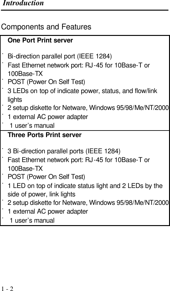  Introduction  1 - 2 Components and Features One Port Print server  ˙Bi-direction parallel port (IEEE 1284) ˙Fast Ethernet network port: RJ-45 for 10Base-T or 100Base-TX ˙POST (Power On Self Test) ˙3 LEDs on top of indicate power, status, and flow/link lights ˙2 setup diskette for Netware, Windows 95/98/Me/NT/2000 ˙1 external AC power adapter ˙ 1 user’s manual Three Ports Print server  ˙3 Bi-direction parallel ports (IEEE 1284) ˙Fast Ethernet network port: RJ-45 for 10Base-T or 100Base-TX ˙POST (Power On Self Test) ˙1 LED on top of indicate status light and 2 LEDs by the side of power, link lights ˙2 setup diskette for Netware, Windows 95/98/Me/NT/2000 ˙1 external AC power adapter ˙ 1 user’s manual     