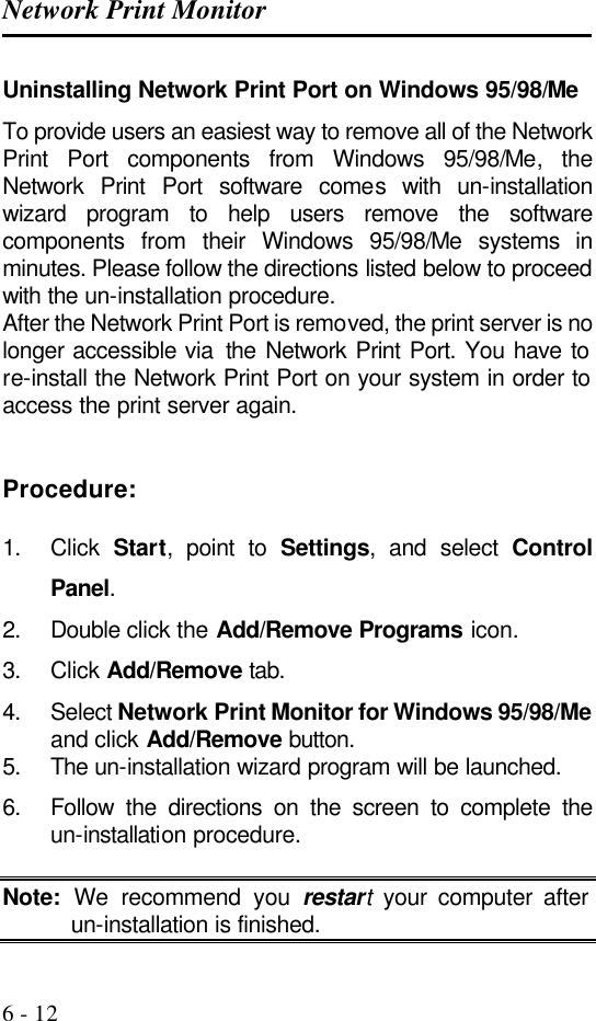 Network Print Monitor   6 - 12 Uninstalling Network Print Port on Windows 95/98/Me To provide users an easiest way to remove all of the Network Print Port components from Windows 95/98/Me, the Network Print Port software comes with un-installation wizard program to help users remove the software components from their Windows 95/98/Me systems in minutes. Please follow the directions listed below to proceed with the un-installation procedure. After the Network Print Port is removed, the print server is no longer accessible via  the  Network Print Port. You have to re-install the Network Print Port on your system in order to access the print server again.   Procedure:  1. Click  Start, point to Settings, and select Control Panel. 2. Double click the Add/Remove Programs icon. 3. Click Add/Remove tab. 4. Select Network Print Monitor for Windows 95/98/Me and click Add/Remove button. 5. The un-installation wizard program will be launched. 6. Follow the directions on the screen to complete the un-installation procedure.  Note: We recommend you restart your computer after un-installation is finished. 