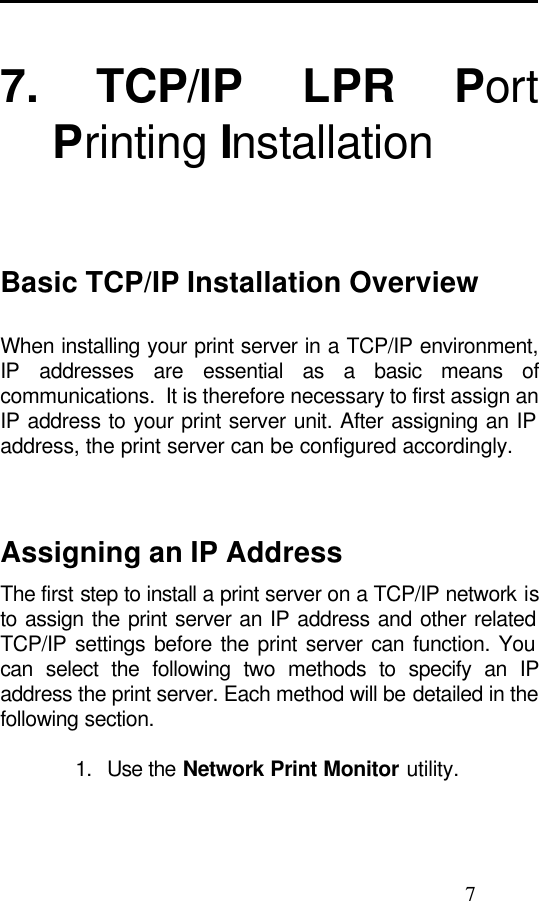                                                                                               7  7. TCP/IP LPR Port Printing Installation    Basic TCP/IP Installation Overview When installing your print server in a TCP/IP environment, IP addresses are essential as a basic means of communications.  It is therefore necessary to first assign an IP address to your print server unit. After assigning an IP address, the print server can be configured accordingly.    Assigning an IP Address The first step to install a print server on a TCP/IP network is to assign the print server an IP address and other related TCP/IP settings before the print server can function. You can select the following two methods to specify an IP address the print server. Each method will be detailed in the following section.  1.   Use the Network Print Monitor utility.  