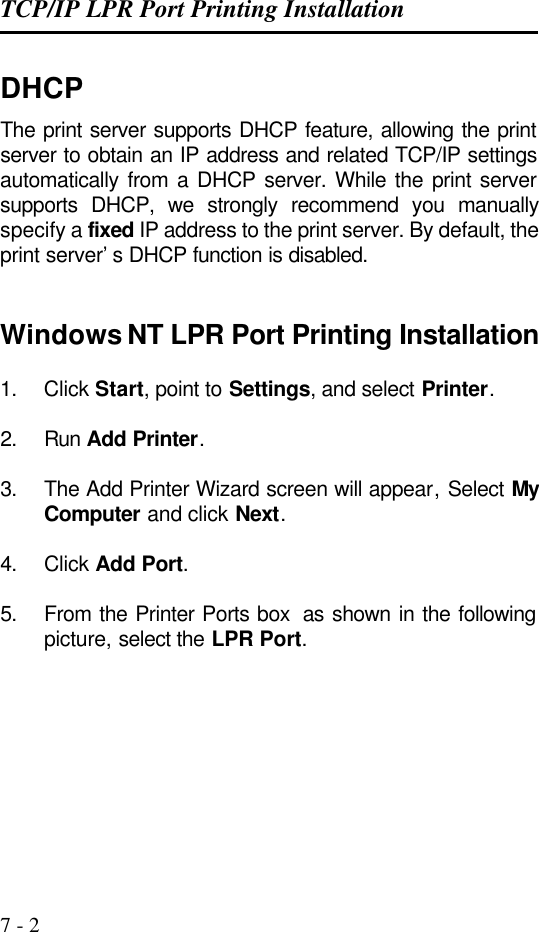 TCP/IP LPR Port Printing Installation   7 - 2 DHCP The print server supports DHCP feature, allowing the print server to obtain an IP address and related TCP/IP settings automatically from a DHCP server. While the print server supports DHCP, we strongly recommend you manually specify a fixed IP address to the print server. By default, the print server’s DHCP function is disabled.   Windows NT LPR Port Printing Installation  1. Click Start, point to Settings, and select Printer.  2. Run Add Printer.  3. The Add Printer Wizard screen will appear, Select My Computer and click Next.  4. Click Add Port.  5. From the Printer Ports box  as shown in the following picture, select the LPR Port.  