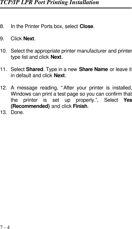 TCP/IP LPR Port Printing Installation   7 - 4  8. In the Printer Ports box, select Close.  9. Click Next.  10. Select the appropriate printer manufacturer and printer type list and click Next.  11. Select Shared. Type in a new Share Name or leave it in default and click Next.  12. A message reading, “After your printer is installed, Windows can print a test page so you can confirm that the printer is set up properly.”,  Select  Yes (Recommended) and click Finish. 13. Done. 